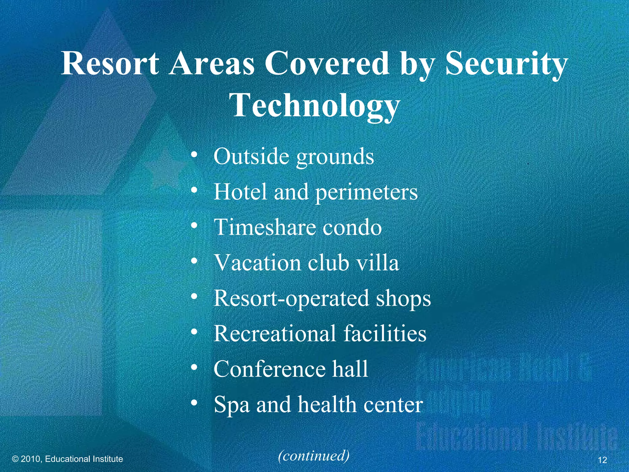 Resort Areas Covered by Security
                      Technology
                                •   Outside grounds
                                •   Hotel and perimeters
                                •   Timeshare condo
                                •   Vacation club villa
                                •   Resort-operated shops
                                •   Recreational facilities
                                •   Conference hall
                                •   Spa and health center

© 2010, Educational Institute             (continued)         12
 