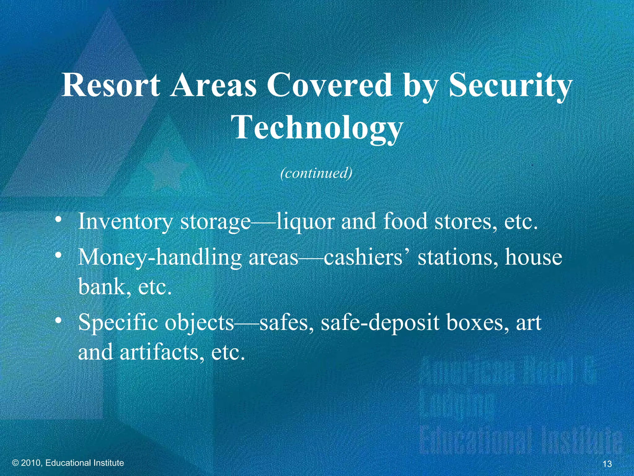 Resort Areas Covered by Security
                      Technology
                                (continued)


          • Inventory storage—liquor and food stores, etc.
          • Money-handling areas—cashiers’ stations, house
            bank, etc.
          • Specific objects—safes, safe-deposit boxes, art
            and artifacts, etc.



© 2010, Educational Institute                                 13
 