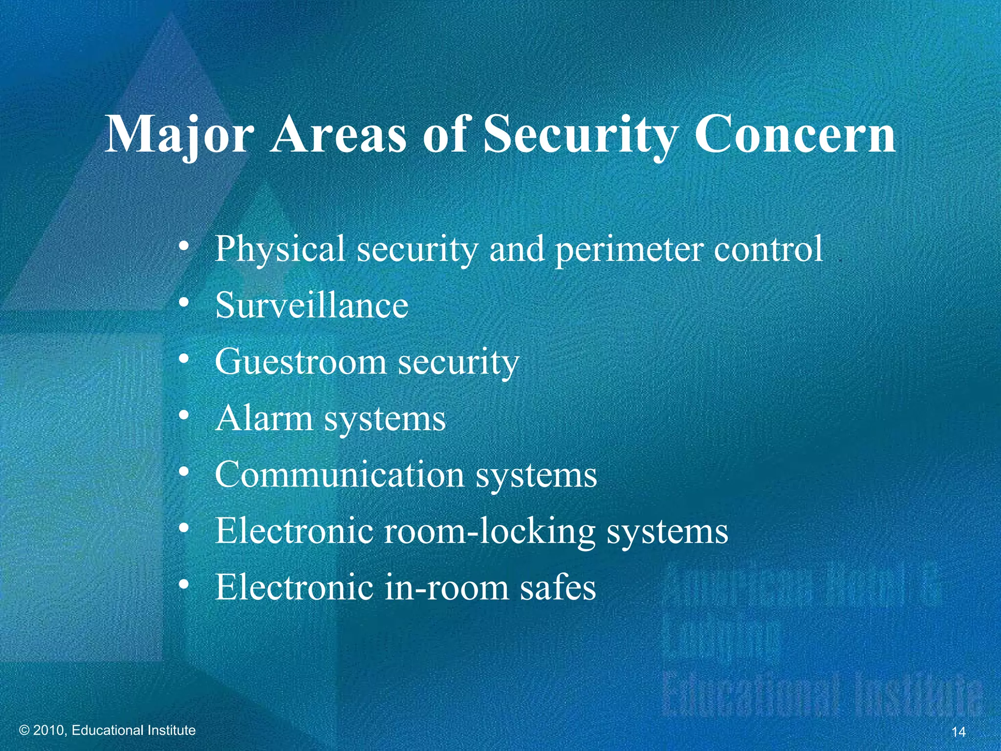 Major Areas of Security Concern
                         •      Physical security and perimeter control
                         •      Surveillance
                         •      Guestroom security
                         •      Alarm systems
                         •      Communication systems
                         •      Electronic room-locking systems
                         •      Electronic in-room safes


© 2010, Educational Institute                                             14
 