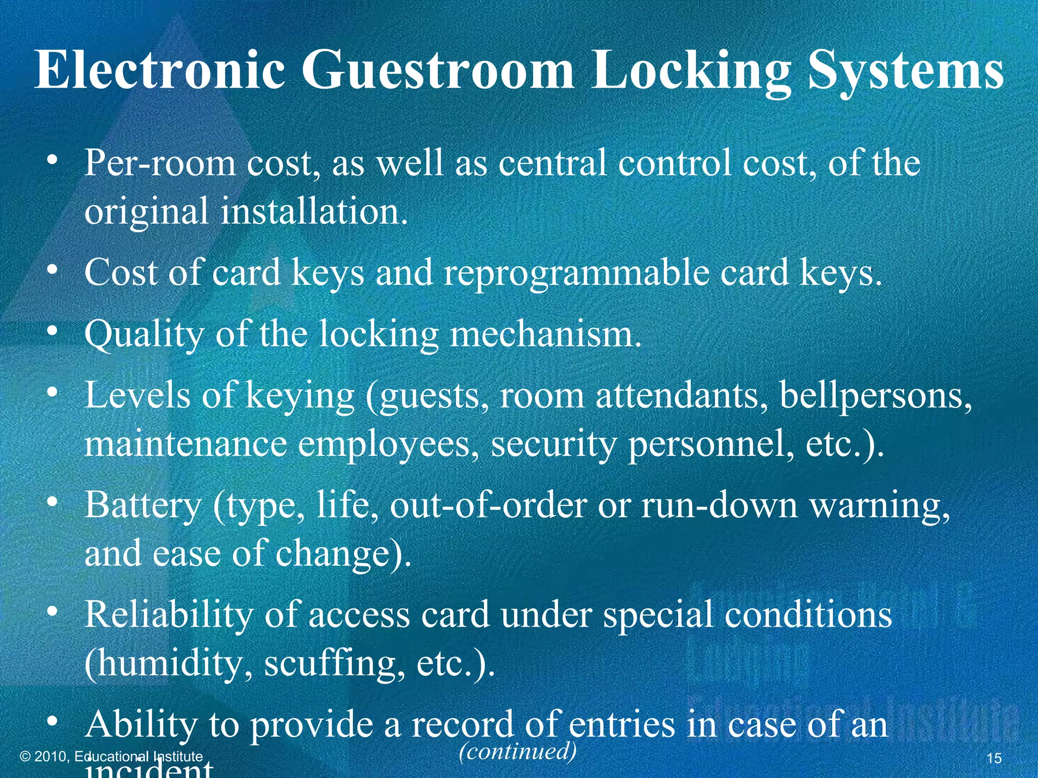 Electronic Guestroom Locking Systems
   • Per-room cost, as well as central control cost, of the
     original installation.
   • Cost of card keys and reprogrammable card keys.
   • Quality of the locking mechanism.
   • Levels of keying (guests, room attendants, bellpersons,
     maintenance employees, security personnel, etc.).
   • Battery (type, life, out-of-order or run-down warning,
     and ease of change).
   • Reliability of access card under special conditions
     (humidity, scuffing, etc.).
   • Ability to provide a record of entries in case of an
© 2010, Educational Institute   (continued)                    15
 