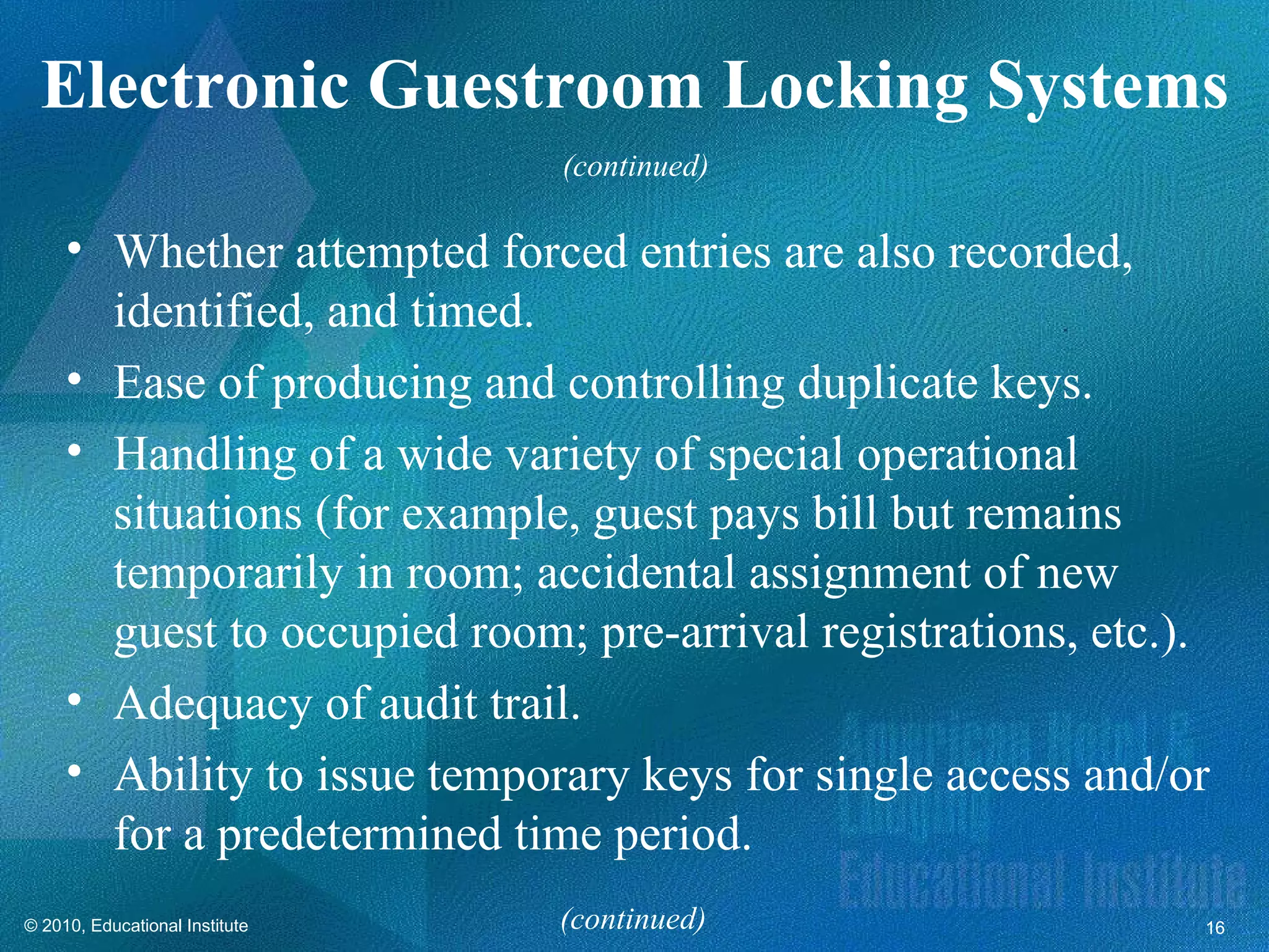 Electronic Guestroom Locking Systems
                                (continued)

     • Whether attempted forced entries are also recorded,
       identified, and timed.
     • Ease of producing and controlling duplicate keys.
     • Handling of a wide variety of special operational
       situations (for example, guest pays bill but remains
       temporarily in room; accidental assignment of new
       guest to occupied room; pre-arrival registrations, etc.).
     • Adequacy of audit trail.
     • Ability to issue temporary keys for single access and/or
       for a predetermined time period.
© 2010, Educational Institute   (continued)                    16
 