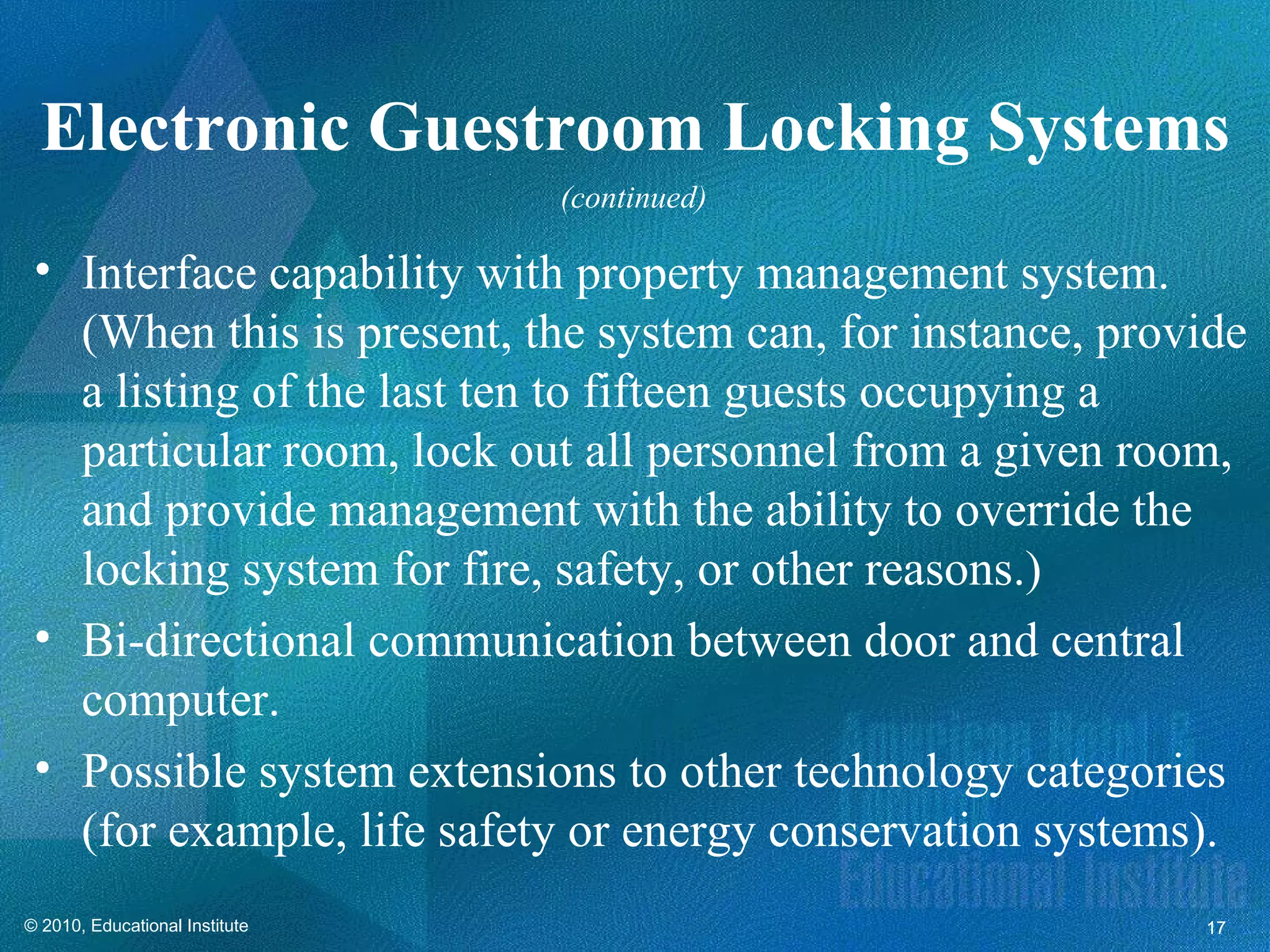 Electronic Guestroom Locking Systems
                                (continued)

 • Interface capability with property management system.
   (When this is present, the system can, for instance, provide
   a listing of the last ten to fifteen guests occupying a
   particular room, lock out all personnel from a given room,
   and provide management with the ability to override the
   locking system for fire, safety, or other reasons.)
 • Bi-directional communication between door and central
   computer.
 • Possible system extensions to other technology categories
   (for example, life safety or energy conservation systems).
© 2010, Educational Institute                               17
 