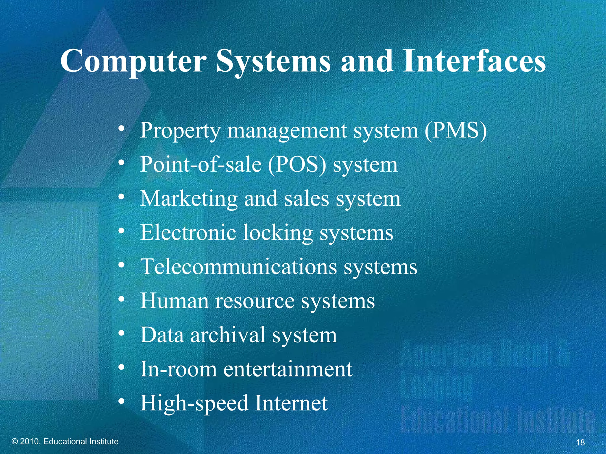 Computer Systems and Interfaces
                            •   Property management system (PMS)
                            •   Point-of-sale (POS) system
                            •   Marketing and sales system
                            •   Electronic locking systems
                            •   Telecommunications systems
                            •   Human resource systems
                            •   Data archival system
                            •   In-room entertainment
                            •   High-speed Internet
© 2010, Educational Institute                                      18
 