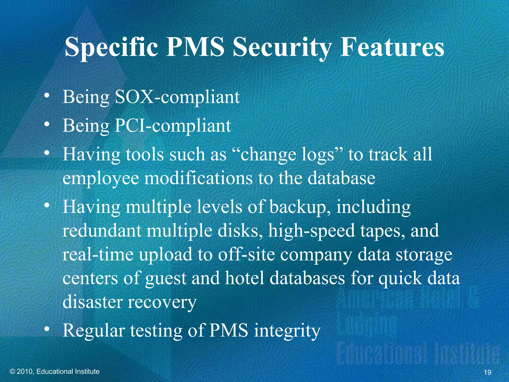 Specific PMS Security Features
          • Being SOX-compliant
          • Being PCI-compliant
          • Having tools such as “change logs” to track all
            employee modifications to the database
          • Having multiple levels of backup, including
            redundant multiple disks, high-speed tapes, and
            real-time upload to off-site company data storage
            centers of guest and hotel databases for quick data
            disaster recovery
          • Regular testing of PMS integrity
© 2010, Educational Institute                                     19
 