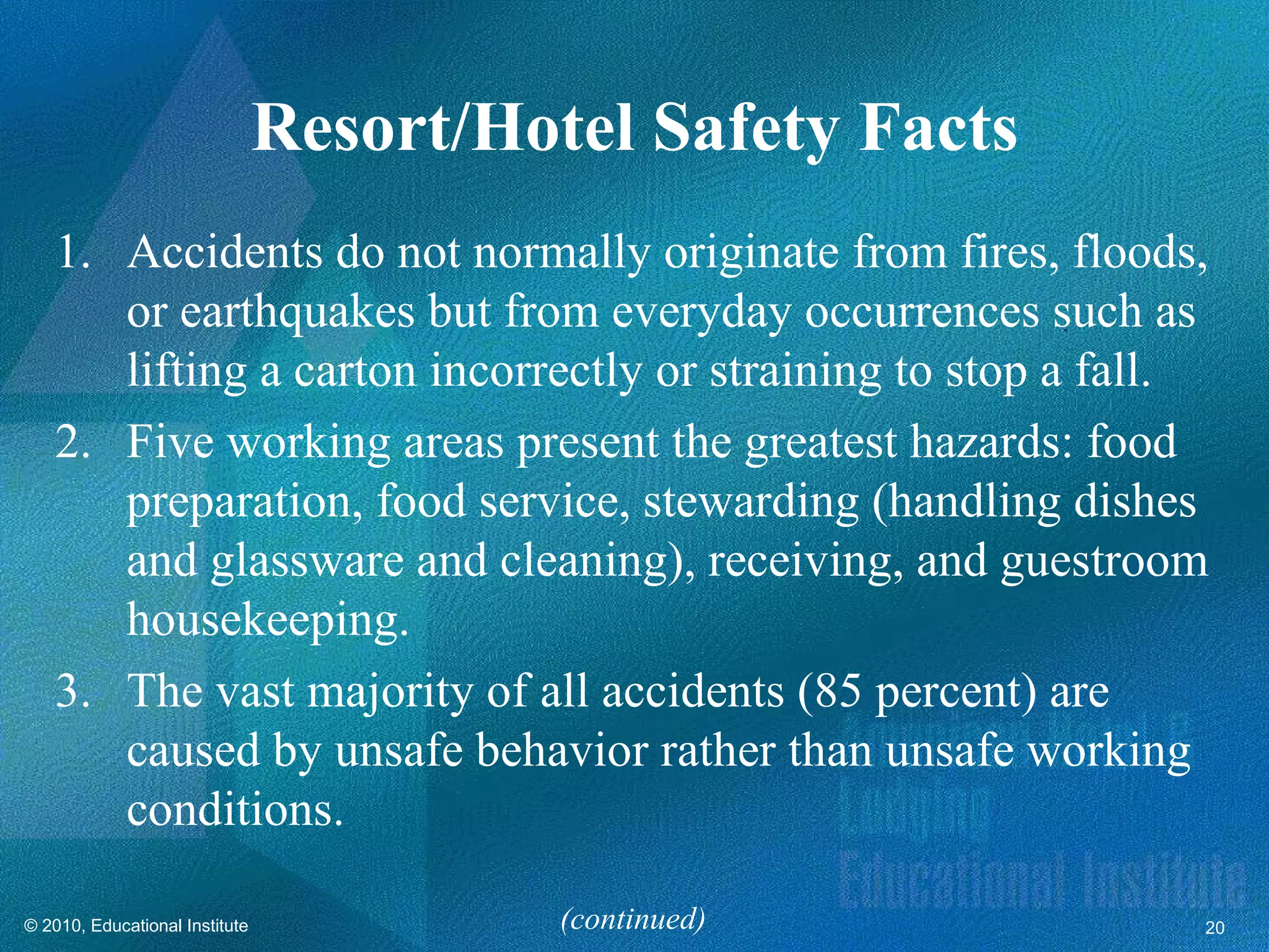 Resort/Hotel Safety Facts
   1. Accidents do not normally originate from fires, floods,
      or earthquakes but from everyday occurrences such as
      lifting a carton incorrectly or straining to stop a fall.
   2. Five working areas present the greatest hazards: food
      preparation, food service, stewarding (handling dishes
      and glassware and cleaning), receiving, and guestroom
      housekeeping.
   3. The vast majority of all accidents (85 percent) are
      caused by unsafe behavior rather than unsafe working
      conditions.

© 2010, Educational Institute             (continued)         20
 