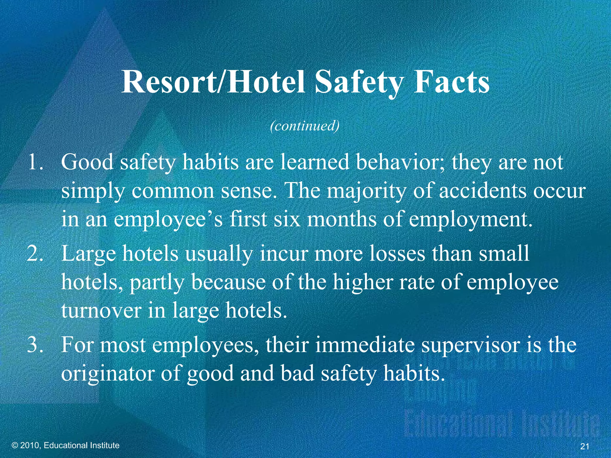 Resort/Hotel Safety Facts
                                          (continued)

   1. Good safety habits are learned behavior; they are not
      simply common sense. The majority of accidents occur
      in an employee’s first six months of employment.
   2. Large hotels usually incur more losses than small
      hotels, partly because of the higher rate of employee
      turnover in large hotels.
   3. For most employees, their immediate supervisor is the
      originator of good and bad safety habits.

© 2010, Educational Institute                               21
 