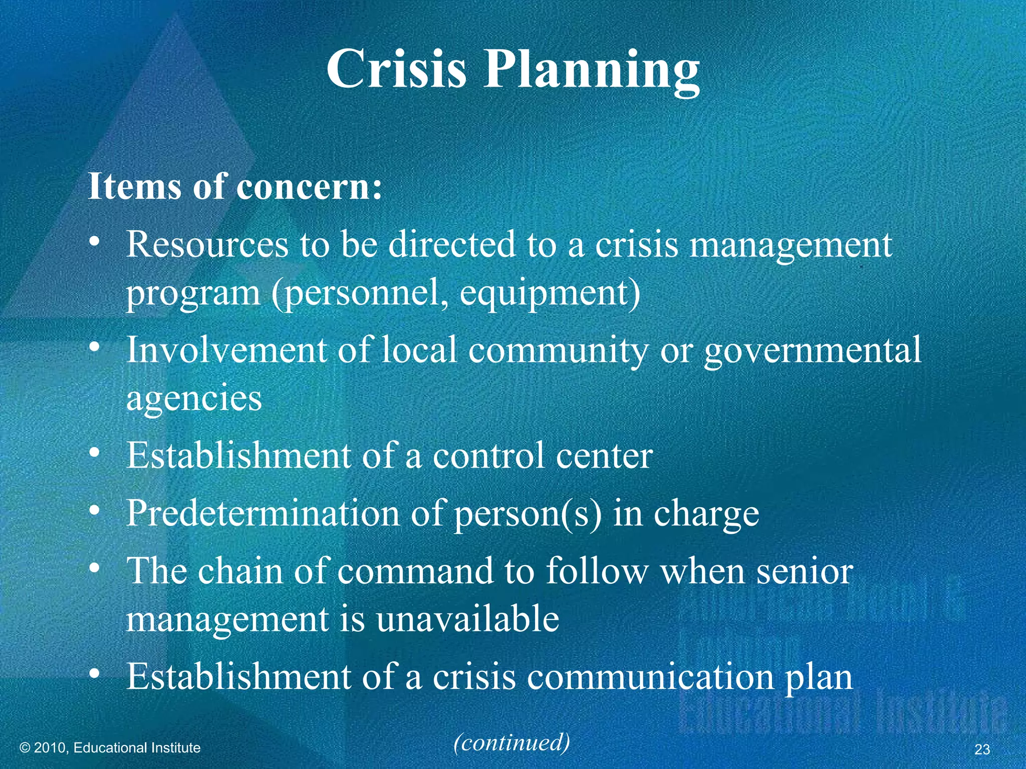 Crisis Planning
          Items of concern:
          • Resources to be directed to a crisis management
             program (personnel, equipment)
          • Involvement of local community or governmental
             agencies
          • Establishment of a control center
          • Predetermination of person(s) in charge
          • The chain of command to follow when senior
             management is unavailable
          • Establishment of a crisis communication plan
© 2010, Educational Institute        (continued)              23
 