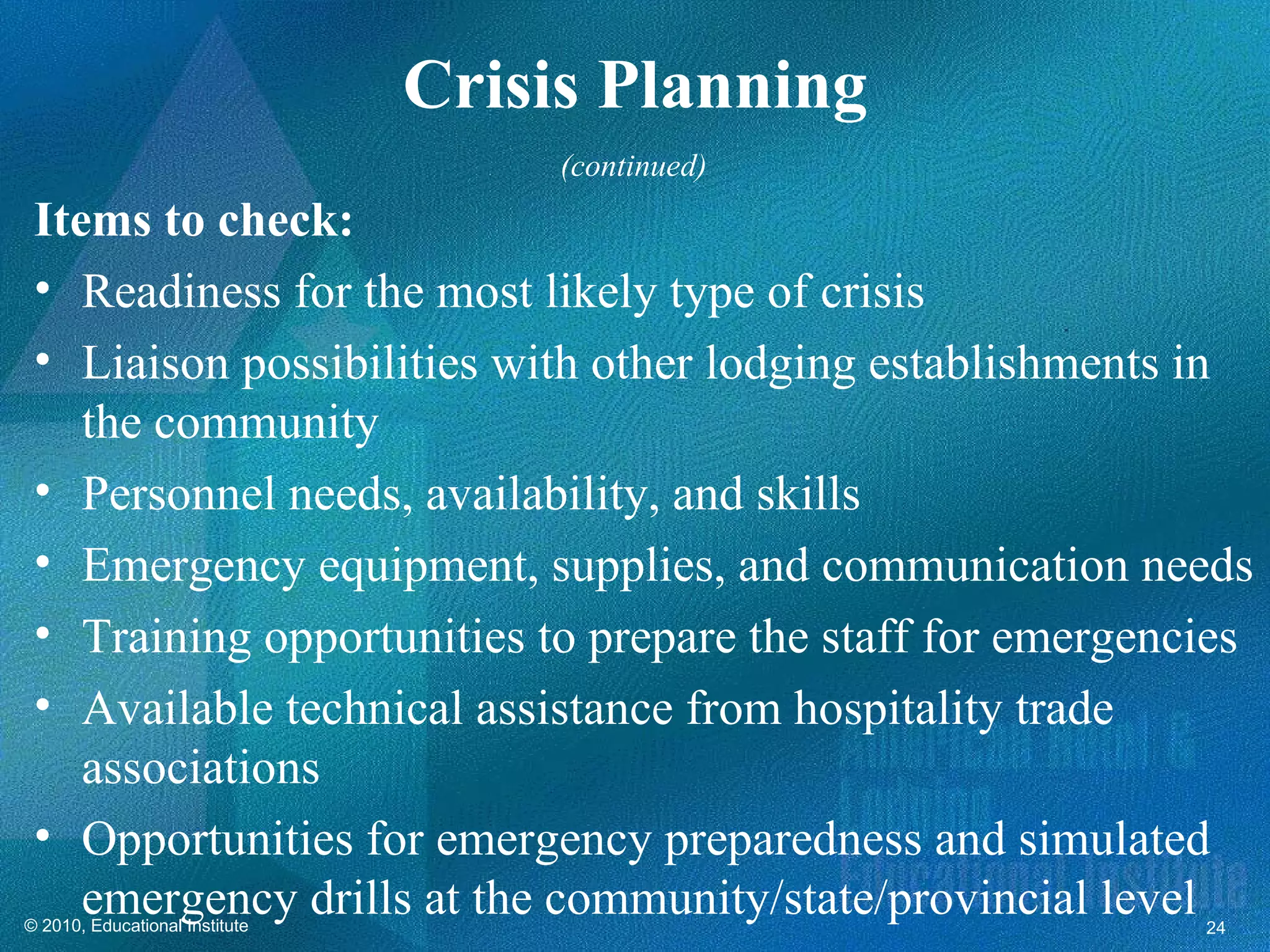 Crisis Planning
                                     (continued)
 Items to check:
 • Readiness for the most likely type of crisis
 • Liaison possibilities with other lodging establishments in
    the community
 • Personnel needs, availability, and skills
 • Emergency equipment, supplies, and communication needs
 • Training opportunities to prepare the staff for emergencies
 • Available technical assistance from hospitality trade
    associations
 • Opportunities for emergency preparedness and simulated
    emergency drills at the community/state/provincial level
© 2010, Educational Institute                              24
 