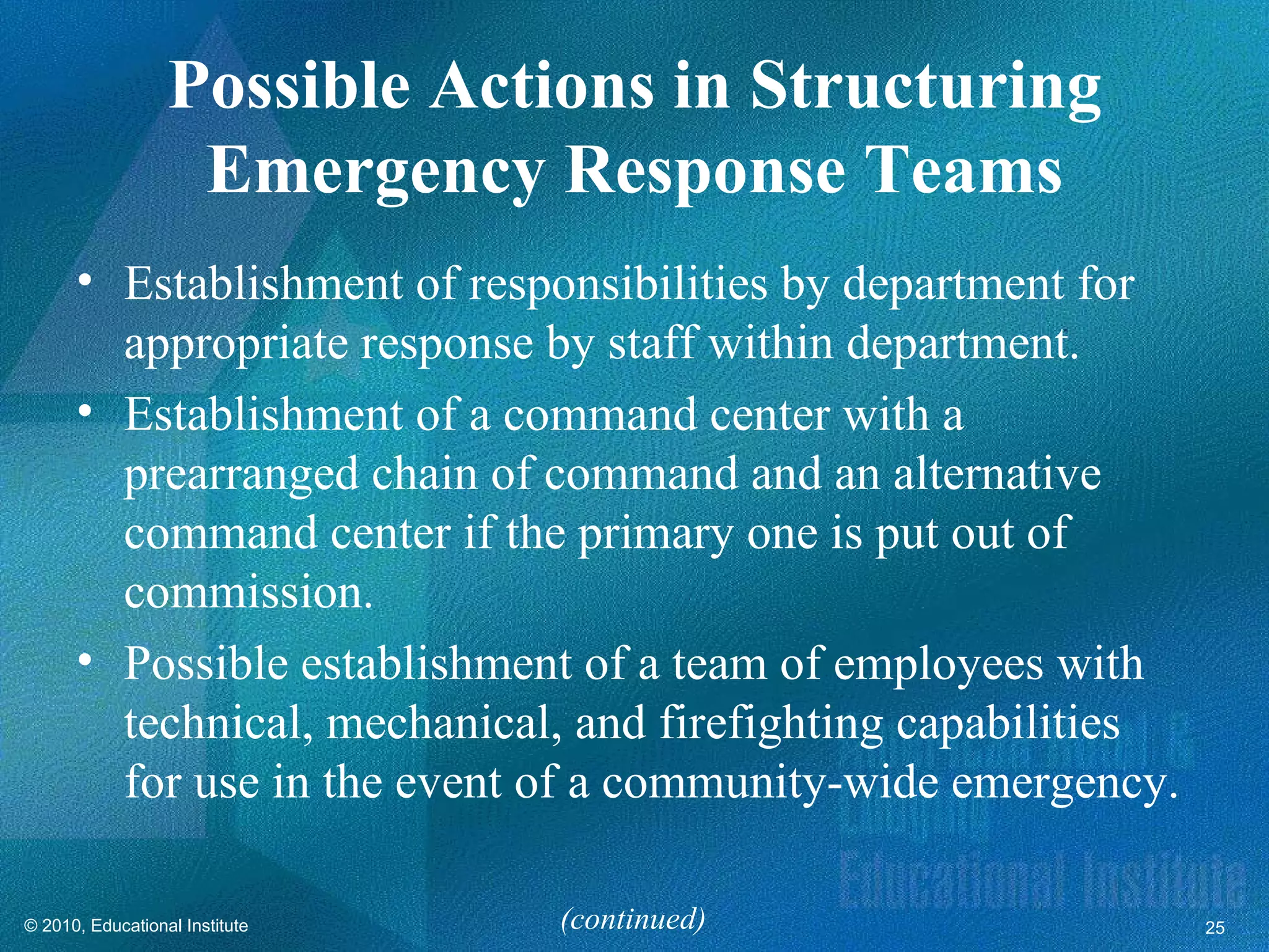 Possible Actions in Structuring
                   Emergency Response Teams
      • Establishment of responsibilities by department for
        appropriate response by staff within department.
      • Establishment of a command center with a
        prearranged chain of command and an alternative
        command center if the primary one is put out of
        commission.
      • Possible establishment of a team of employees with
        technical, mechanical, and firefighting capabilities
        for use in the event of a community-wide emergency.

© 2010, Educational Institute   (continued)                    25
 