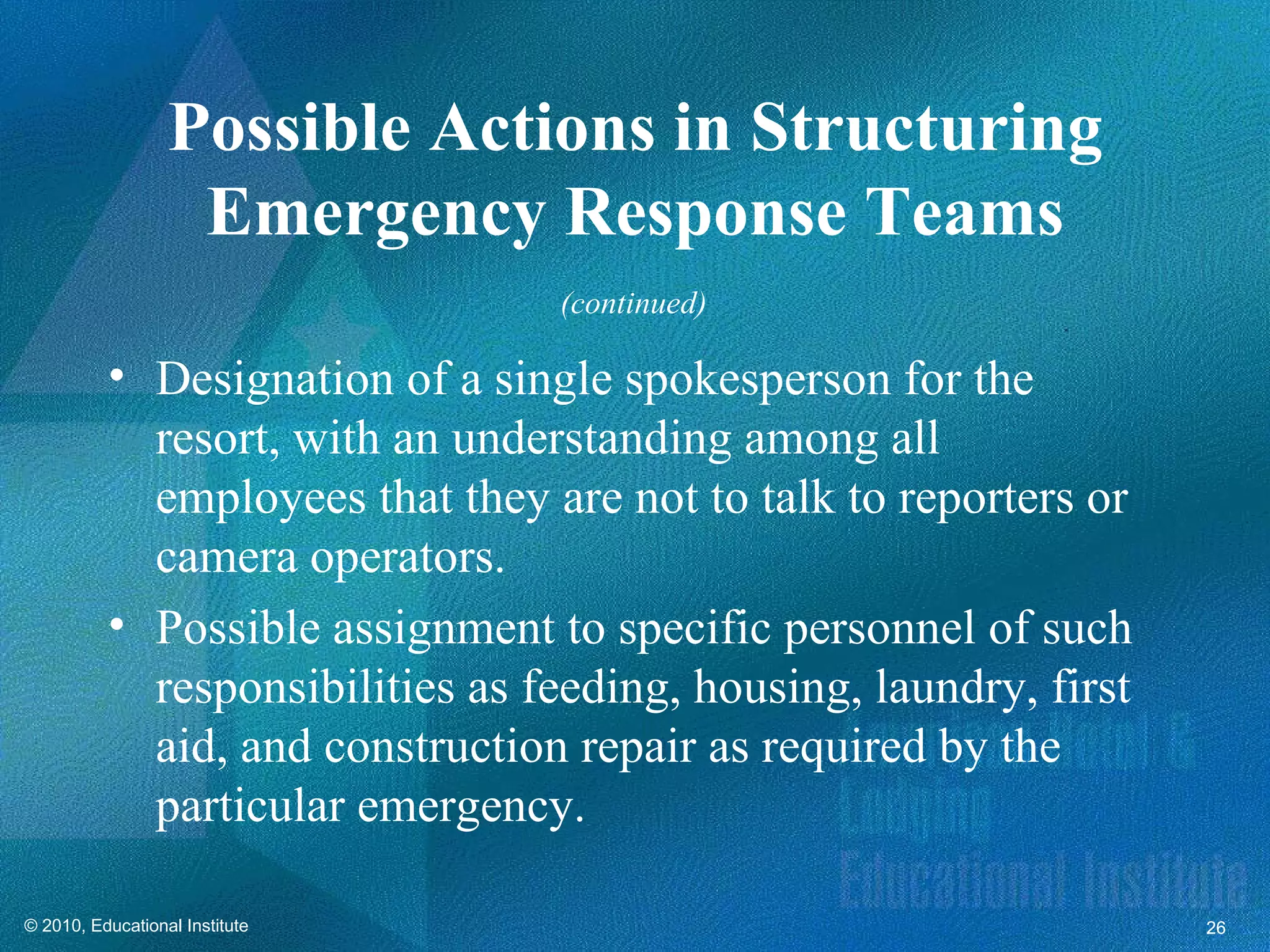 Possible Actions in Structuring
                   Emergency Response Teams
                                 (continued)

          • Designation of a single spokesperson for the
            resort, with an understanding among all
            employees that they are not to talk to reporters or
            camera operators.
          • Possible assignment to specific personnel of such
            responsibilities as feeding, housing, laundry, first
            aid, and construction repair as required by the
            particular emergency.

© 2010, Educational Institute                                      26
 