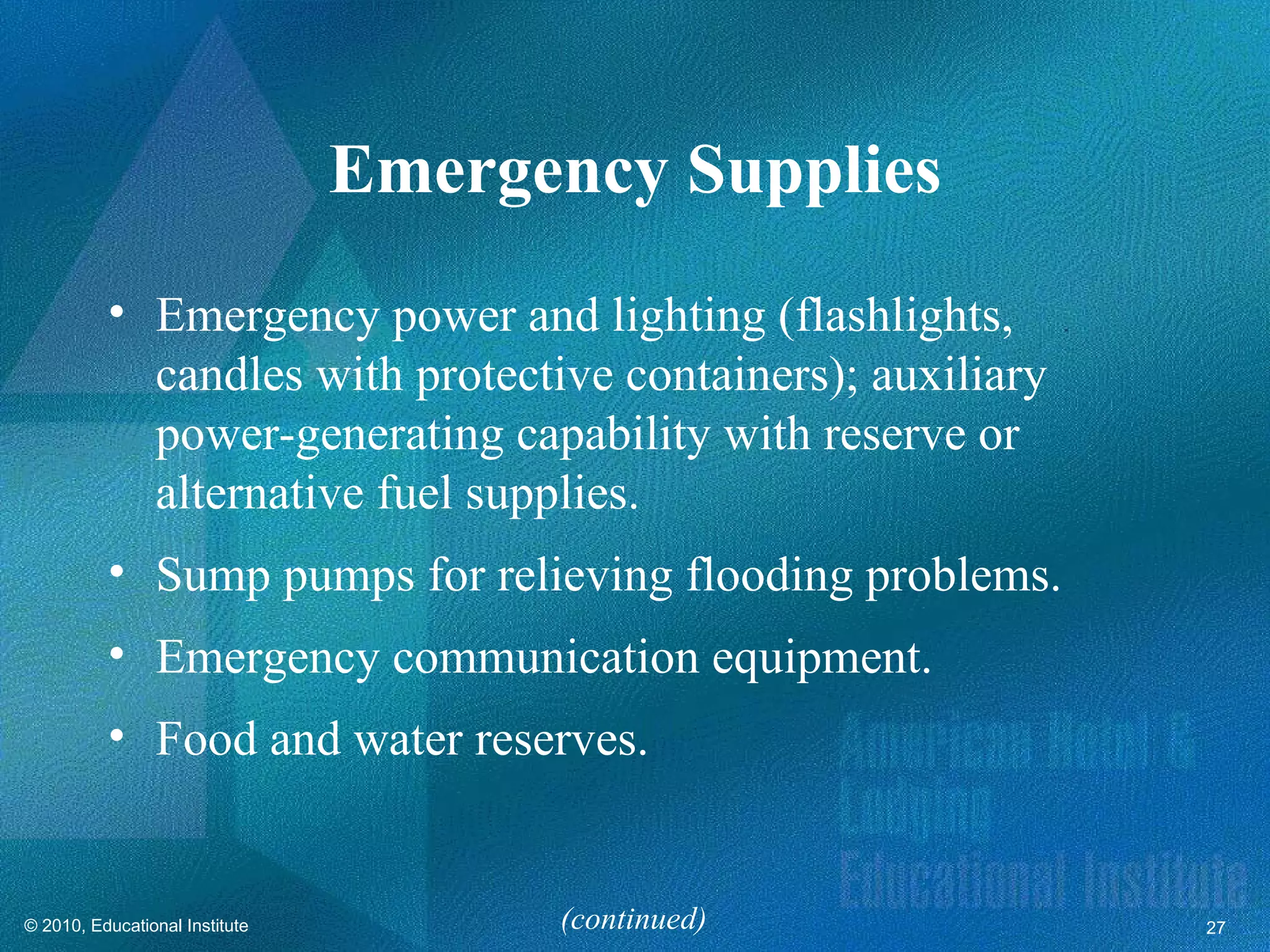 Emergency Supplies
          • Emergency power and lighting (flashlights,
            candles with protective containers); auxiliary
            power-generating capability with reserve or
            alternative fuel supplies.
          • Sump pumps for relieving flooding problems.
          • Emergency communication equipment.
          • Food and water reserves.


© 2010, Educational Institute         (continued)            27
 