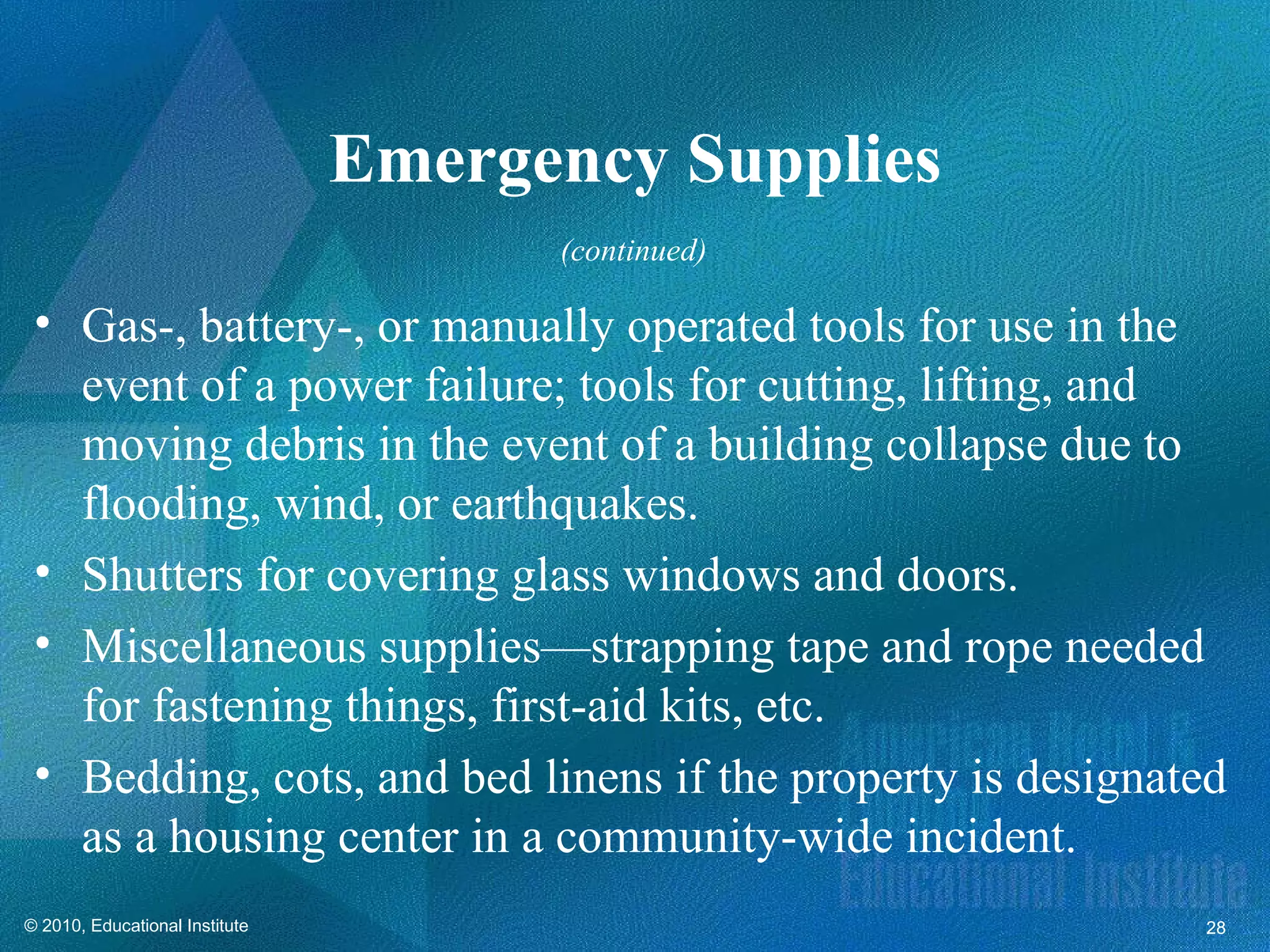 Emergency Supplies
                                      (continued)

 • Gas-, battery-, or manually operated tools for use in the
   event of a power failure; tools for cutting, lifting, and
   moving debris in the event of a building collapse due to
   flooding, wind, or earthquakes.
 • Shutters for covering glass windows and doors.
 • Miscellaneous supplies—strapping tape and rope needed
   for fastening things, first-aid kits, etc.
 • Bedding, cots, and bed linens if the property is designated
   as a housing center in a community-wide incident.
© 2010, Educational Institute                               28
 