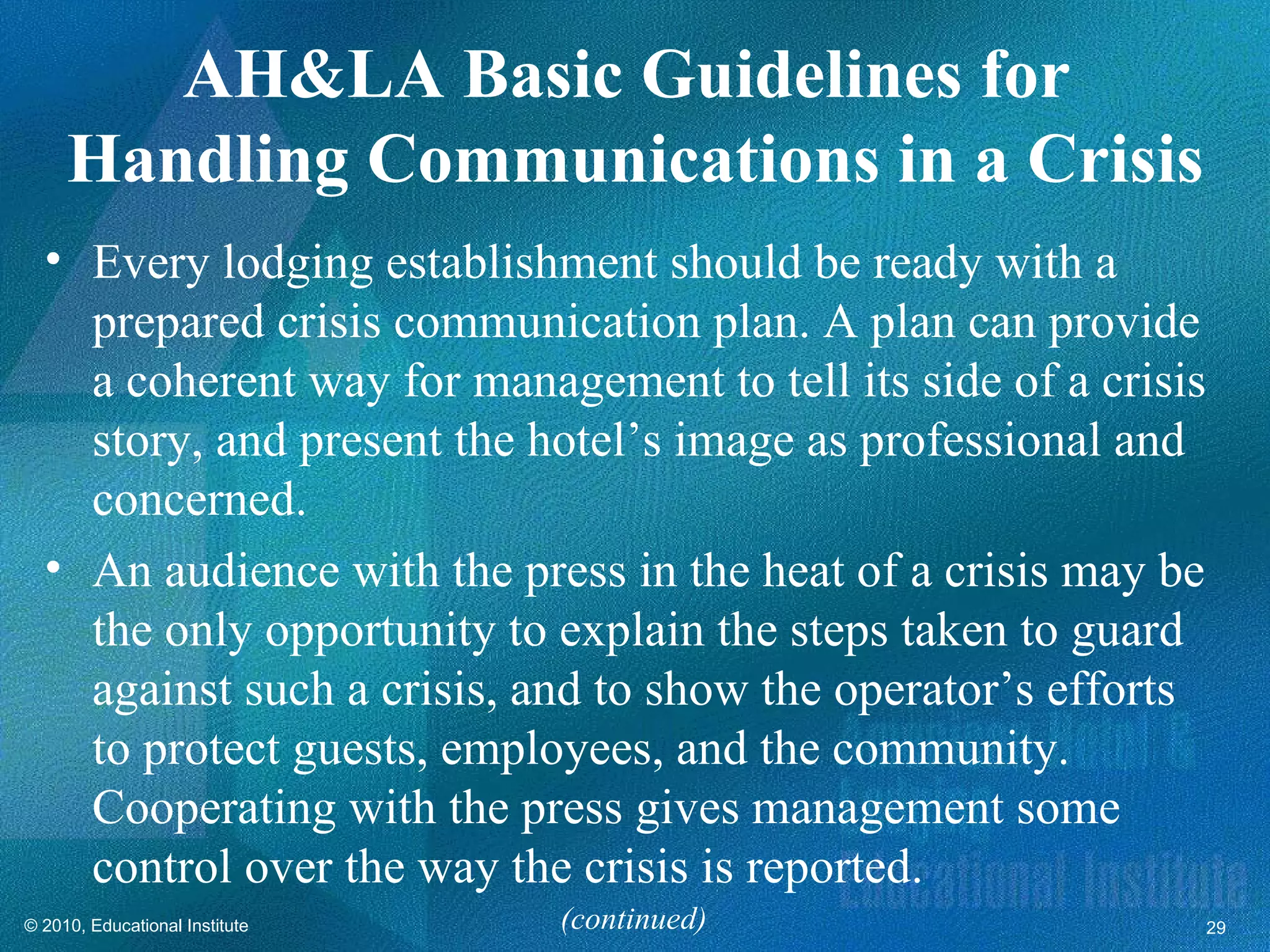 AH&LA Basic Guidelines for
     Handling Communications in a Crisis
  • Every lodging establishment should be ready with a
    prepared crisis communication plan. A plan can provide
    a coherent way for management to tell its side of a crisis
    story, and present the hotel’s image as professional and
    concerned.
  • An audience with the press in the heat of a crisis may be
    the only opportunity to explain the steps taken to guard
    against such a crisis, and to show the operator’s efforts
    to protect guests, employees, and the community.
    Cooperating with the press gives management some
    control over the way the crisis is reported.
© 2010, Educational Institute   (continued)                      29
 