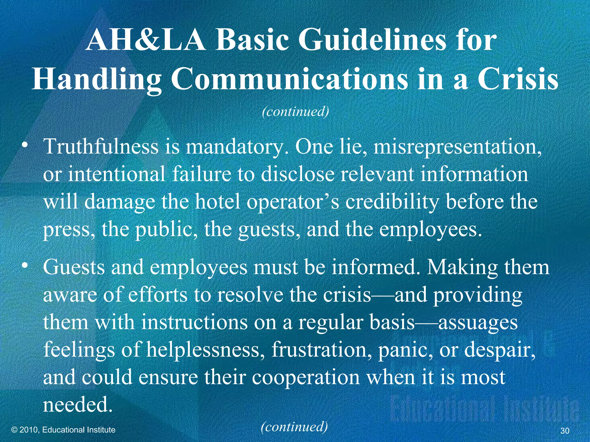 AH&LA Basic Guidelines for
     Handling Communications in a Crisis
                                (continued)

  • Truthfulness is mandatory. One lie, misrepresentation,
    or intentional failure to disclose relevant information
    will damage the hotel operator’s credibility before the
    press, the public, the guests, and the employees.
  • Guests and employees must be informed. Making them
    aware of efforts to resolve the crisis—and providing
    them with instructions on a regular basis—assuages
    feelings of helplessness, frustration, panic, or despair,
    and could ensure their cooperation when it is most
    needed.
© 2010, Educational Institute   (continued)                     30
 