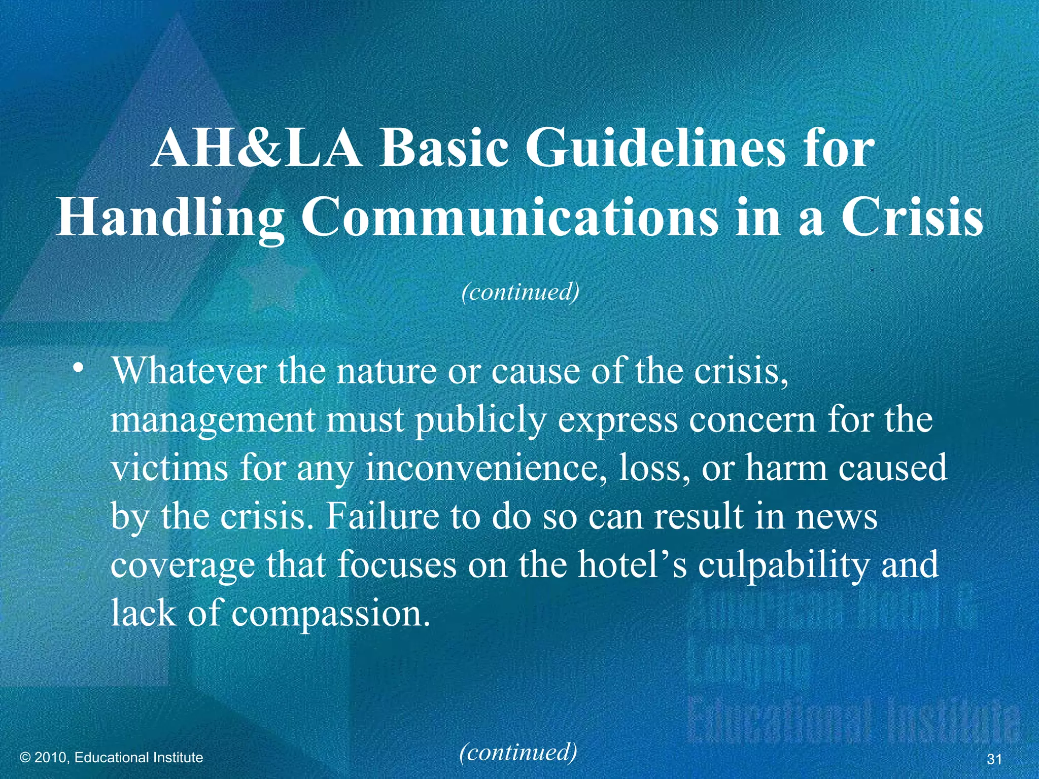AH&LA Basic Guidelines for
     Handling Communications in a Crisis
                                (continued)


        • Whatever the nature or cause of the crisis,
          management must publicly express concern for the
          victims for any inconvenience, loss, or harm caused
          by the crisis. Failure to do so can result in news
          coverage that focuses on the hotel’s culpability and
          lack of compassion.


© 2010, Educational Institute   (continued)                      31
 