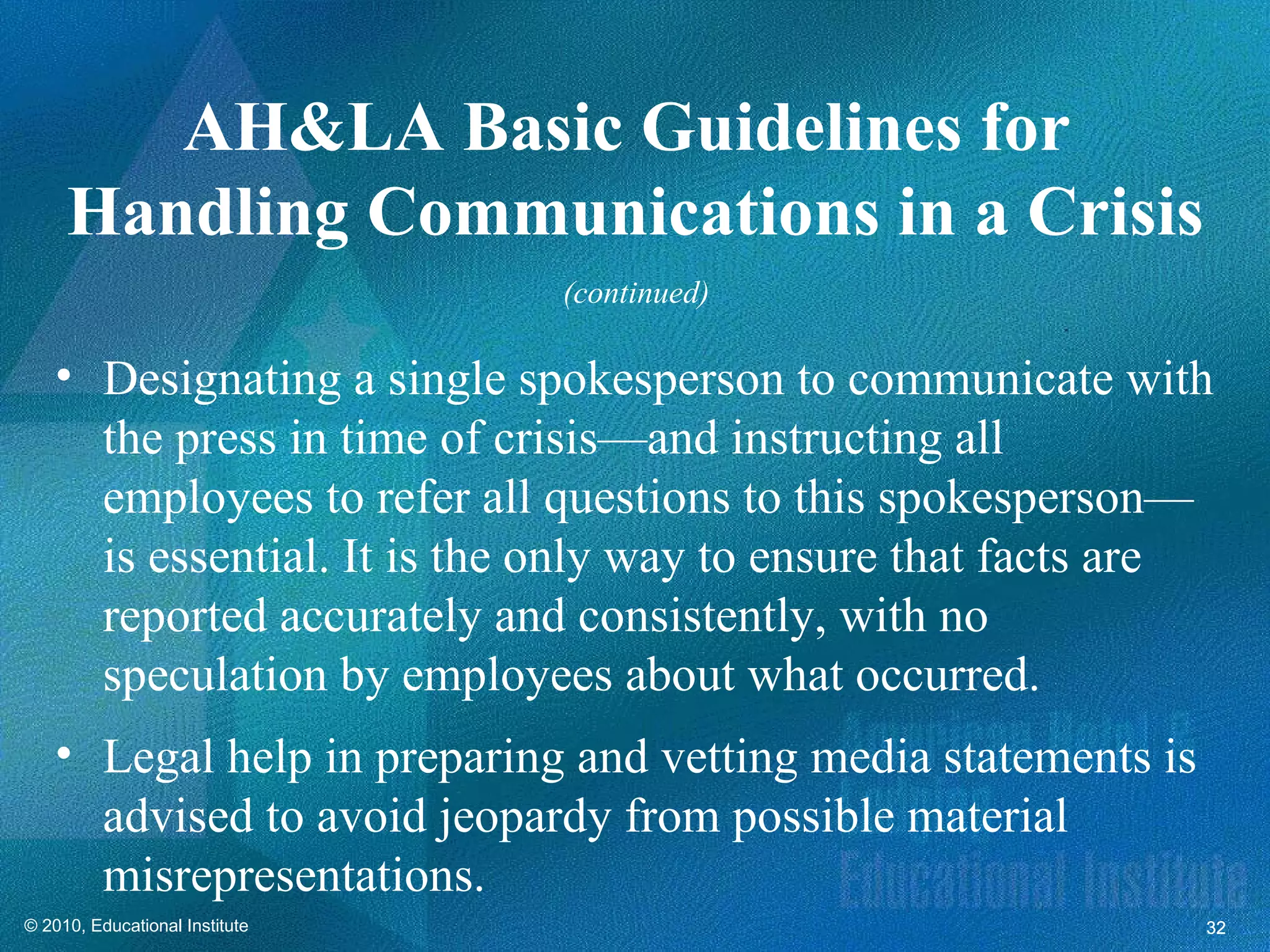 AH&LA Basic Guidelines for
     Handling Communications in a Crisis
                                (continued)

   • Designating a single spokesperson to communicate with
     the press in time of crisis—and instructing all
     employees to refer all questions to this spokesperson—
     is essential. It is the only way to ensure that facts are
     reported accurately and consistently, with no
     speculation by employees about what occurred.
   • Legal help in preparing and vetting media statements is
     advised to avoid jeopardy from possible material
     misrepresentations.
© 2010, Educational Institute                                  32
 