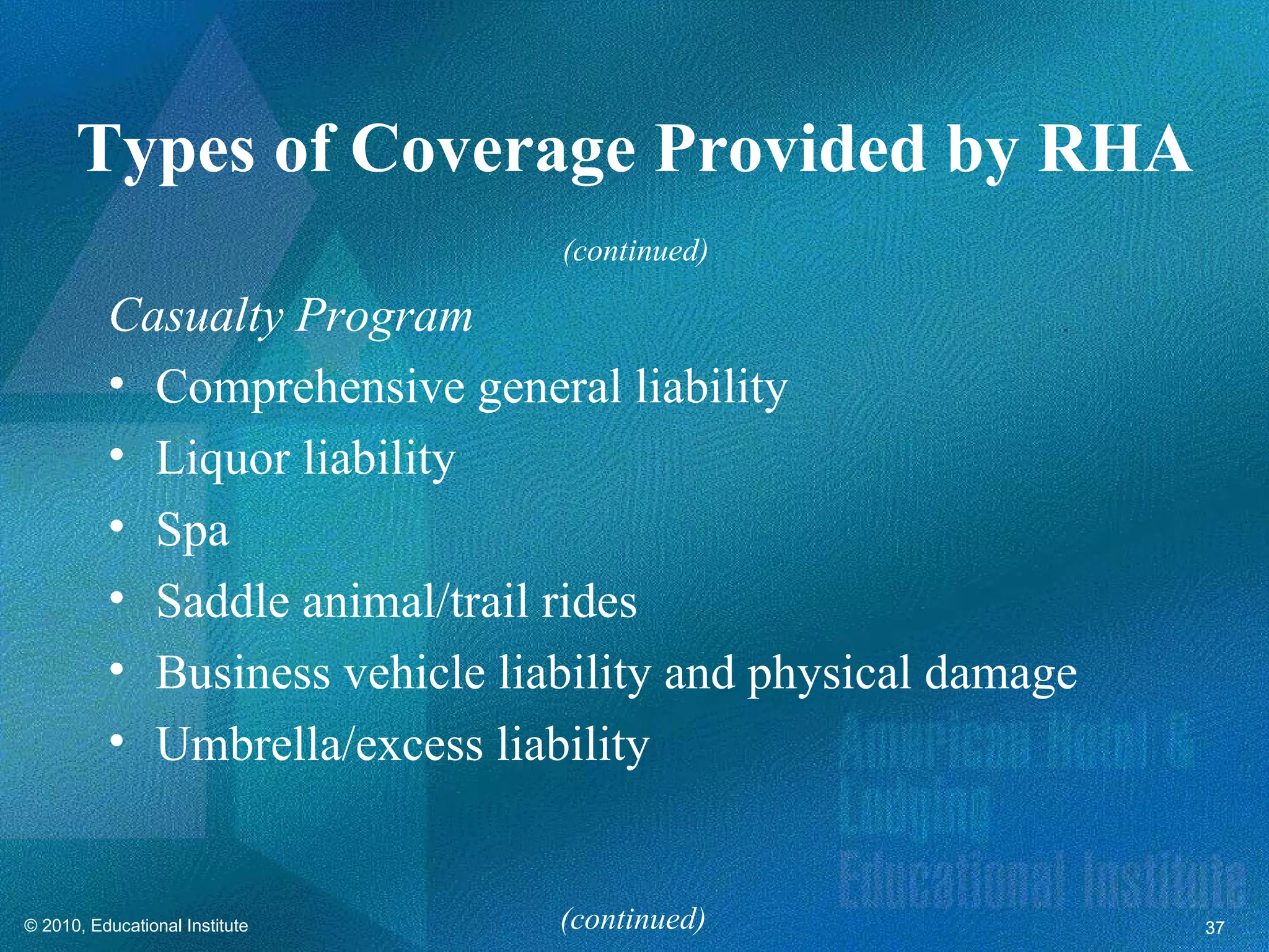 Types of Coverage Provided by RHA
                                (continued)

          Casualty Program
          • Comprehensive general liability
          • Liquor liability
          • Spa
          • Saddle animal/trail rides
          • Business vehicle liability and physical damage
          • Umbrella/excess liability


© 2010, Educational Institute   (continued)                  37
 