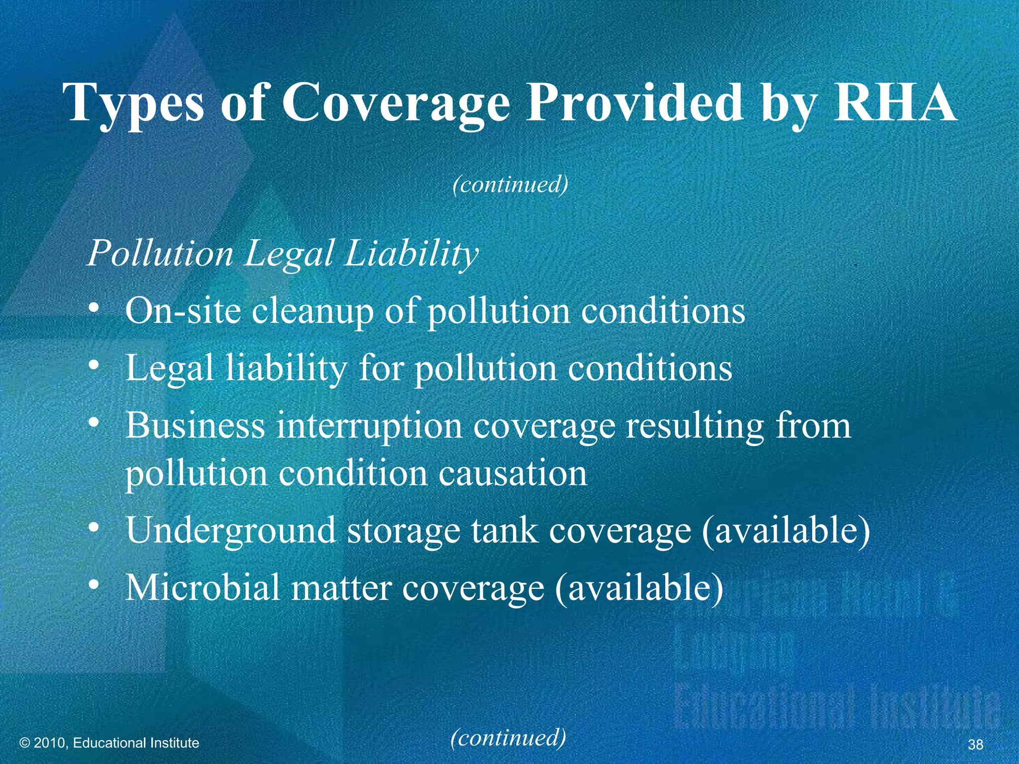 Types of Coverage Provided by RHA
                                (continued)

          Pollution Legal Liability
          • On-site cleanup of pollution conditions
          • Legal liability for pollution conditions
          • Business interruption coverage resulting from
            pollution condition causation
          • Underground storage tank coverage (available)
          • Microbial matter coverage (available)


© 2010, Educational Institute   (continued)                 38
 