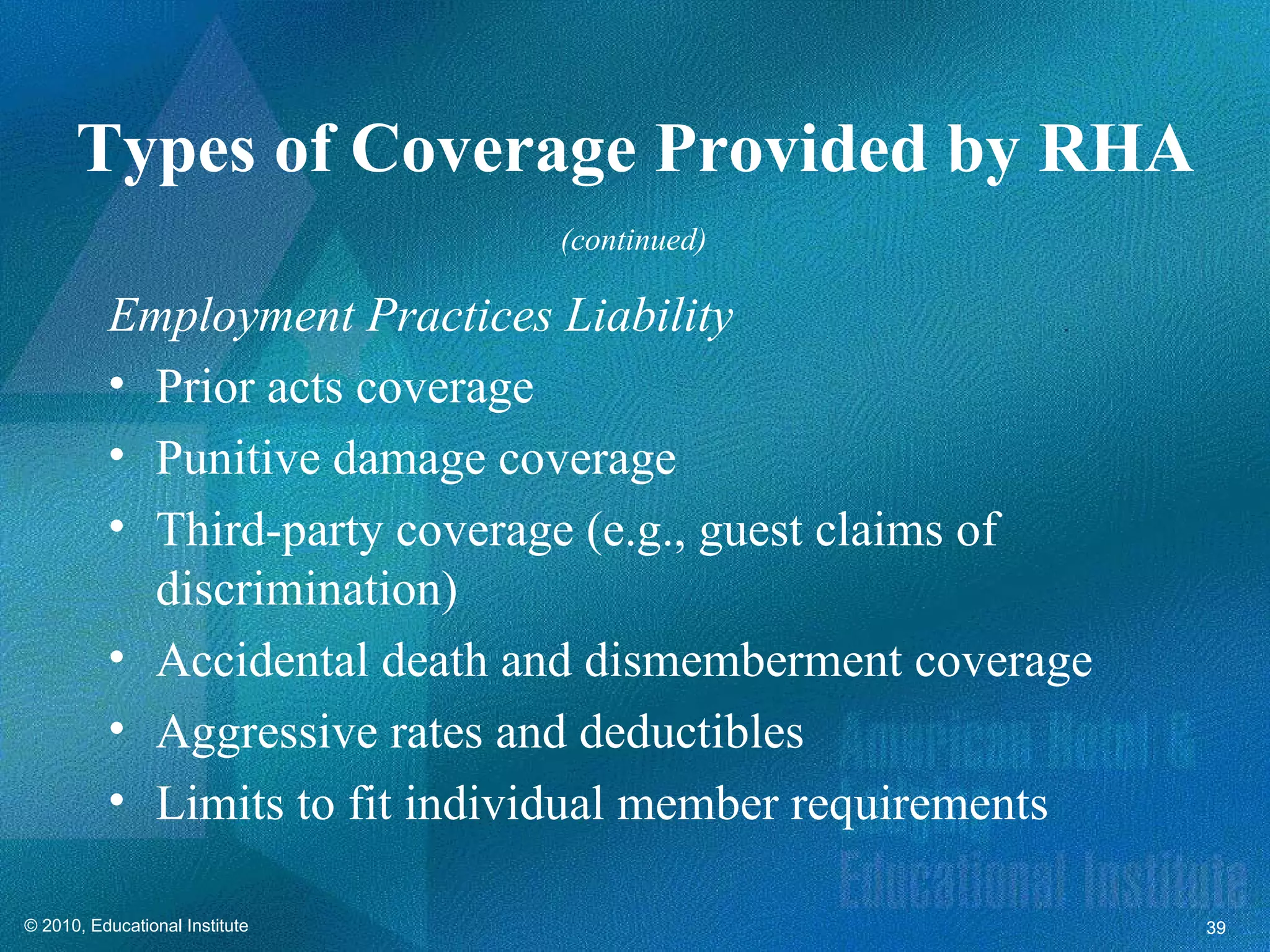 Types of Coverage Provided by RHA
                                (continued)

          Employment Practices Liability
          • Prior acts coverage
          • Punitive damage coverage
          • Third-party coverage (e.g., guest claims of
            discrimination)
          • Accidental death and dismemberment coverage
          • Aggressive rates and deductibles
          • Limits to fit individual member requirements

© 2010, Educational Institute                              39
 