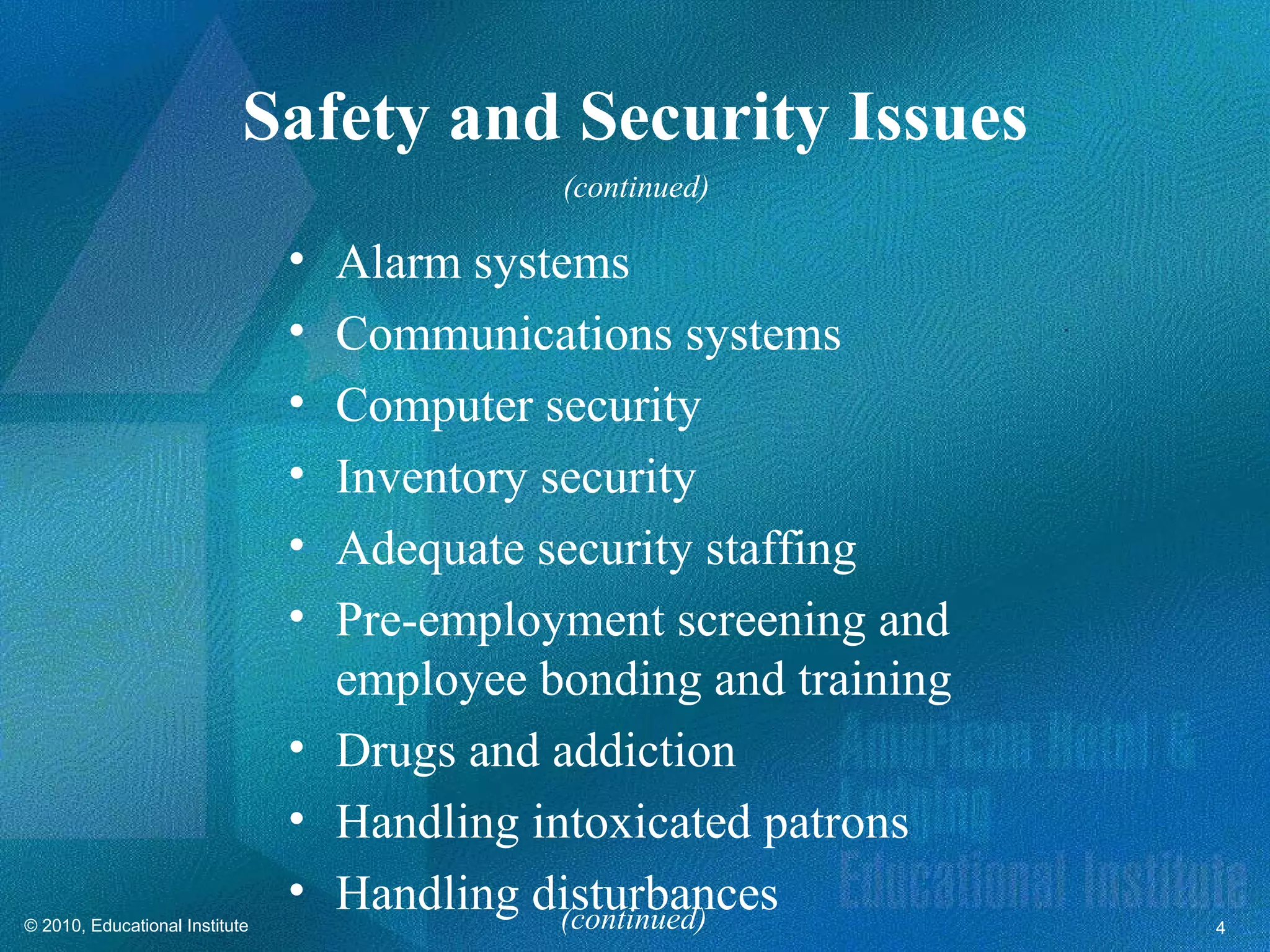 Safety and Security Issues
                                            (continued)

                                • Alarm systems
                                • Communications systems
                                • Computer security
                                • Inventory security
                                • Adequate security staffing
                                • Pre-employment screening and
                                  employee bonding and training
                                • Drugs and addiction
                                • Handling intoxicated patrons
                                • Handling disturbances
                                             (continued)
© 2010, Educational Institute                                     4
 