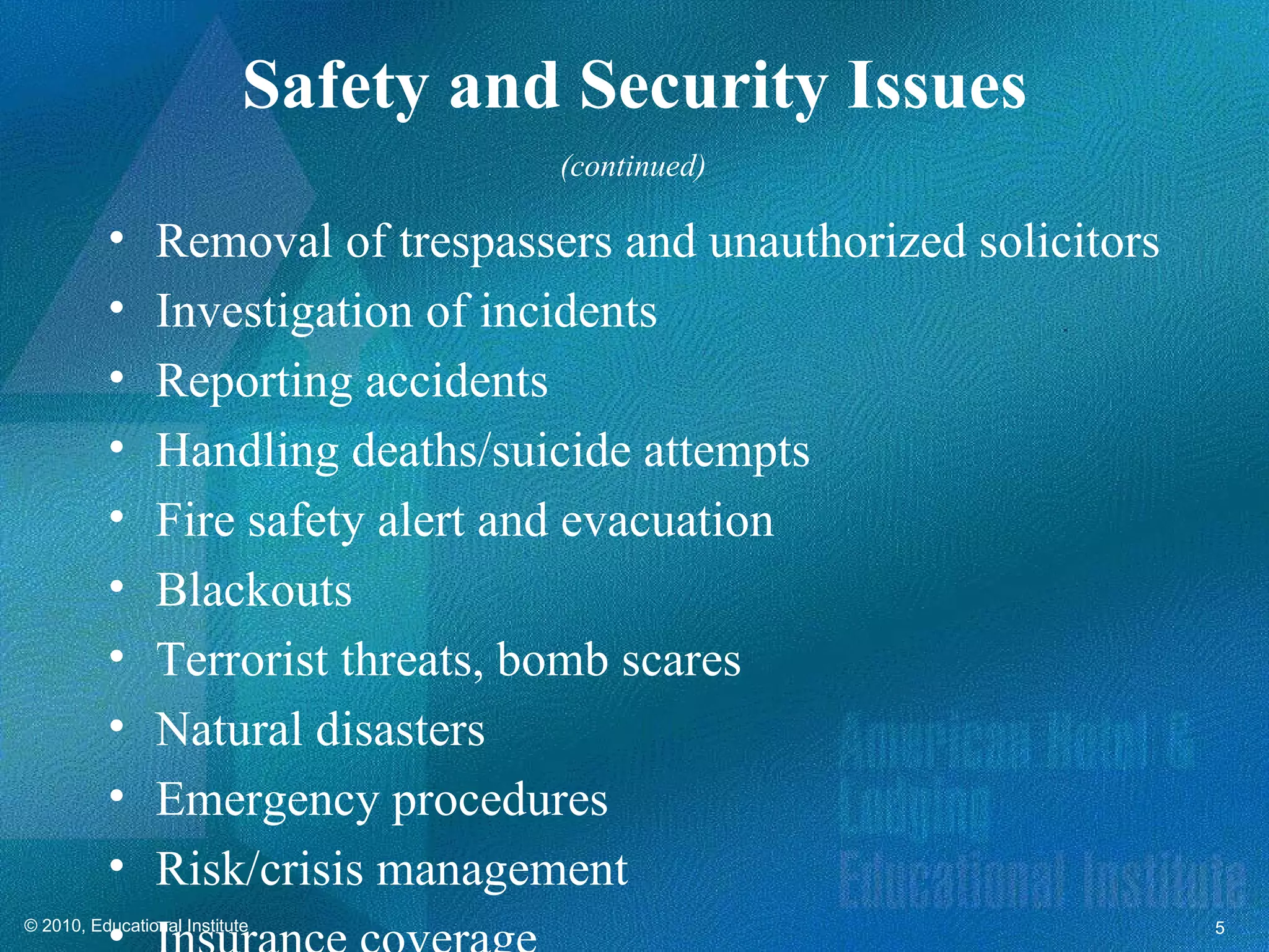 Safety and Security Issues
                                      (continued)

          •     Removal of trespassers and unauthorized solicitors
          •     Investigation of incidents
          •     Reporting accidents
          •     Handling deaths/suicide attempts
          •     Fire safety alert and evacuation
          •     Blackouts
          •     Terrorist threats, bomb scares
          •     Natural disasters
          •     Emergency procedures
          •     Risk/crisis management
          •
© 2010, Educational Institute                                        5
 