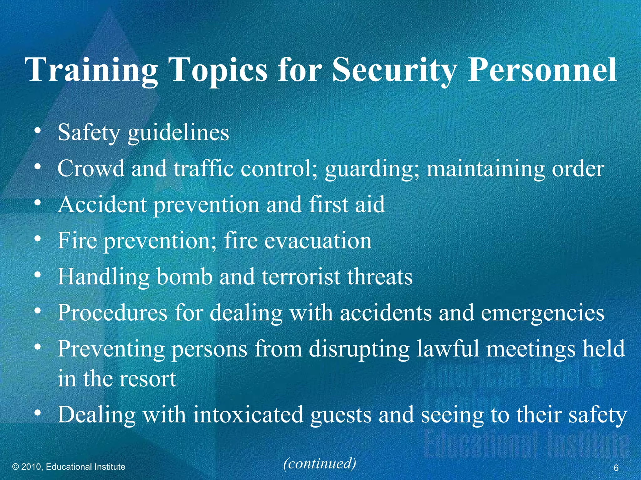 Training Topics for Security Personnel
     • Safety guidelines
     • Crowd and traffic control; guarding; maintaining order
     • Accident prevention and first aid
     • Fire prevention; fire evacuation
     • Handling bomb and terrorist threats
     • Procedures for dealing with accidents and emergencies
     • Preventing persons from disrupting lawful meetings held
       in the resort
     • Dealing with intoxicated guests and seeing to their safety
© 2010, Educational Institute   (continued)                    6
 