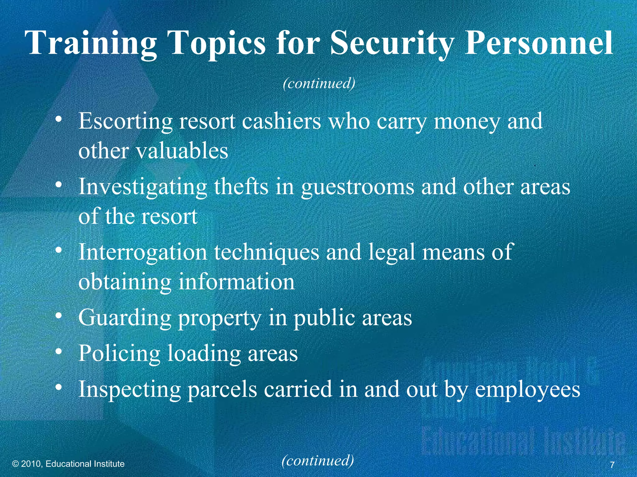 Training Topics for Security Personnel
                                (continued)

          • Escorting resort cashiers who carry money and
            other valuables
          • Investigating thefts in guestrooms and other areas
            of the resort
          • Interrogation techniques and legal means of
            obtaining information
          • Guarding property in public areas
          • Policing loading areas
          • Inspecting parcels carried in and out by employees

© 2010, Educational Institute   (continued)                      7
 