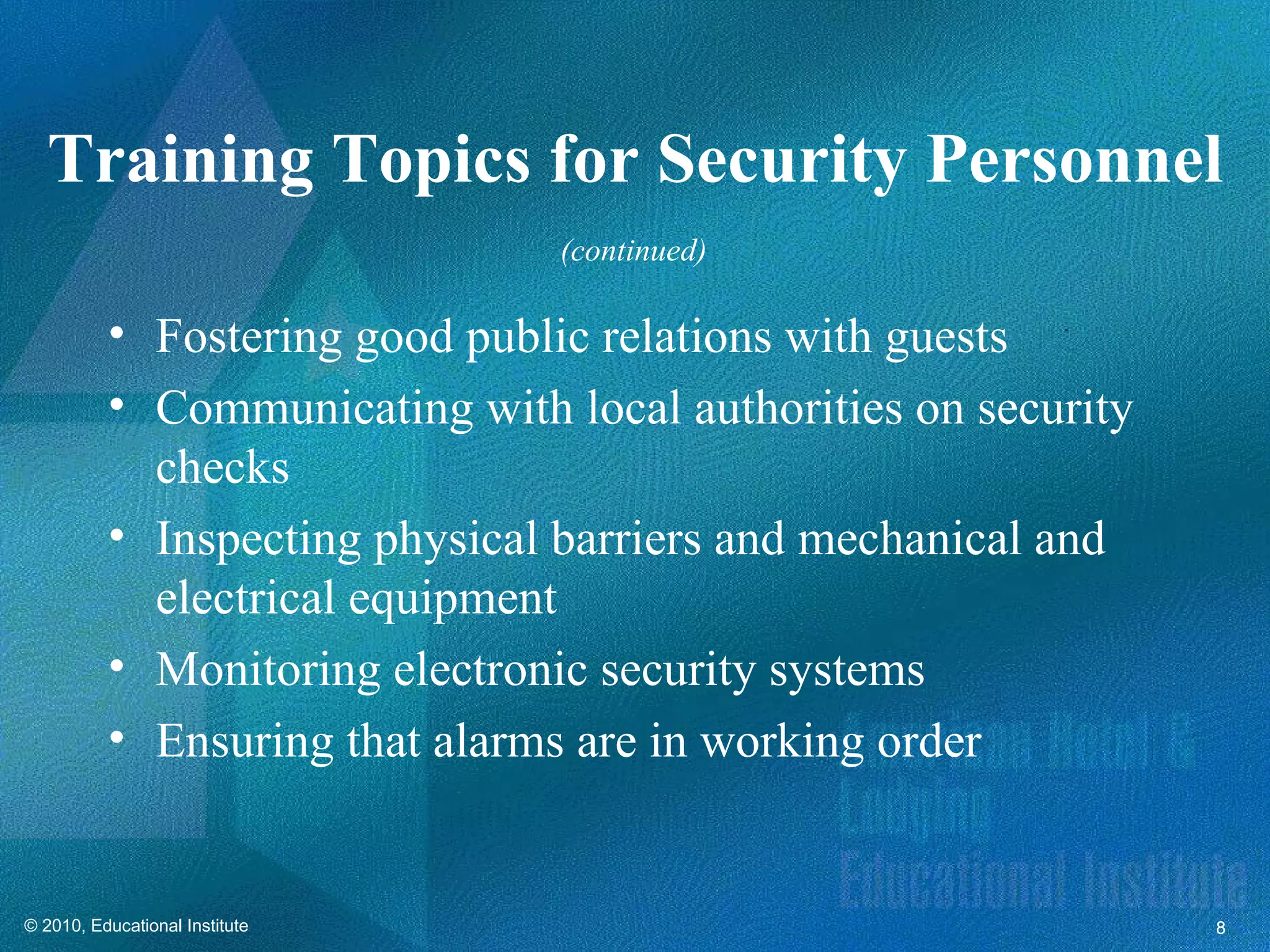 Training Topics for Security Personnel
                                (continued)

          • Fostering good public relations with guests
          • Communicating with local authorities on security
            checks
          • Inspecting physical barriers and mechanical and
            electrical equipment
          • Monitoring electronic security systems
          • Ensuring that alarms are in working order


© 2010, Educational Institute                                  8
 