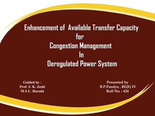 Enhancement of  Available Transfer Capacity for  Congestion Management  In Deregulated Power System Guided by : Prof. S. K. Joshi  M.S.U. Baroda Presented by B.P.Pandya , BE(E) IV Roll No. : 424 
