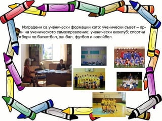 Изградени са ученически формации като: ученически съвет – ор- ган на ученическото самоуправление; ученически екоклуб; спортни отбори по баскетбол, ханбал, футбол и волейбол. 