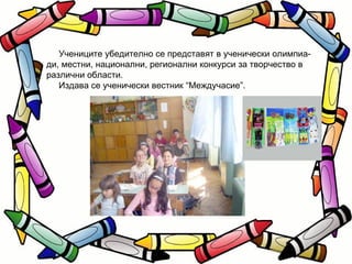 Учениците убедително се представят в ученически олимпиа- ди, местни, национални, регионални конкурси за творчество в различни области. Издава се ученически вестник “Междучасие”. 