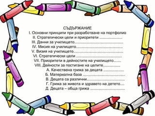 СЪДЪРЖАНИЕ І. Основни принципи при разработване на портфолио ІІ. Стратегически цели и приоритети ..................... ІІІ. Данни за училището............................................. ІV. Мисия на училището........................................... V. Визия на училището.............................................. VІ. Стратегически цели .......................................... VІІ. Приоритети в дейностите на училището....... VІІІ. Дейности за постигане на целите................ А. Качествена грижа за децата ................... Б. Материална база ....................................... В. Децата са различни................................... Г. Грижа за живота и здравето на детето.... Д. Децата – обща грижа ................................ 