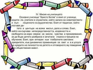 ІV. Мисия на училището Основно училище “Христо Ботев” е екип от ученици, родите- ли, учители и служители, който залага на новаторството и  пъл-  ноценното сътрудничество. Екип от педагози, който поставя де- тето  в  центъра  на всяка  мисъл, дело и слово. Екип, който на-сърчава  непосредствеността, искреността и свободата на изра- зяване  на  мисли,  чувства  и преживявания, за да бъде детето разбрана и зачитана  страна в процеса на обучение. Екип, ори- ентиран  към  глобалните световни приоритети, към динамично променящия  се  свят  и  е в услуга на нуждите на личността на детето и отговорното му поведение към обществения живот.  