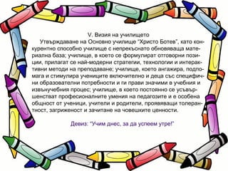V. Визия на училището Утвърждаване на Основно училище “Христо Ботев”, като кон- курентно способно училище с непрекъснато обновяваща мате- риална база; училище, в което се формулират отговорни пози- ции, прилагат се най-модерни стратегии, технологии и интерак- тивни методи на преподаване; училище, което ангажира, подпо- мага и стимулира учениците включително и деца със специфич- ни образователни потребности и ги прави значими в учебния и извънучебния процес; училище, в което постоянно се усъвър- шенстват професионалните умения на педагозите и е особена общност от ученици, учители и родители, проявяващи толеран- тност, загриженост и зачитане на човешките ценности. Девиз: “Учим днес, за да успеем утре!” 
