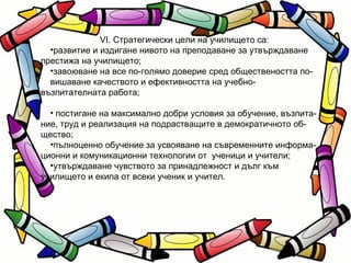 VІ. Стратегически цели на училището са: развитие и издигане нивото на преподаване за утвърждаване престижа на училището;  завоюване на все по-голямо доверие сред обществеността по- вишаване качеството и ефективността на учебно-възпитателната работа; постигане на максимално добри условия за обучение, възпита- ние, труд и реализация на подрастващите в демократичното об- щество; пълноценно обучение за усвояване на съвременните информа- ционни и комуникационни технологии от  ученици и учители; утвърждаване чувството за принадлежност и дълг към училището и екипа от всеки ученик и учител. 