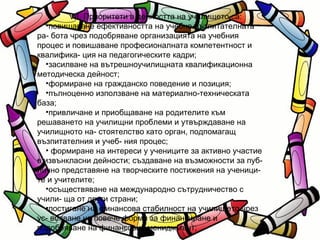 VІІ. Приоритети в дейността на училището са: повишаване ефективността на учебно-възпитателната ра- бота чрез подобряване организацията на учебния процес и повишаване професионалната компетентност и квалифика- ция на педагогическите кадри; засилване на вътрешноучилищната квалификационна методическа дейност; формиране на гражданско поведение и позиция; пълноценно използване на материално-техническата база; привличане и приобщаване на родителите към решаването на училищни проблеми и утвърждаване на училищното на- стоятелство като орган, подпомагащ възпитателния и учеб- ния процес; формиране на интереси у учениците за активно участие в извънкласни дейности; създаване на възможности за пуб- лично представяне на творческите постижения на ученици- те и учителите; осъществяване на международно сътрудничество с учили- ща от други страни; постигане на финансова стабилност на училището чрез ус- вояване на повече форми за финансиране и подобряване на финансовия мениджмънт; 