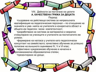 VІІІ.  Дейности за постигане на целите А. КАЧЕСТВЕНА ГРИЖА ЗА ДЕЦАТА Подход: създаване на действаща система за непрекъсната квалификация на педагогическия персонал – по отношение на знанията и уме- нията на учителите в конкретната област и общата им педагоги- ческа  компетентност; разработване на система за материално и морално стимулиране на учениците и учителите за постигнатите им успехи; формиране на нагласа у учителя като педагогически консултант на семейството; качествено обучение за успешно полагане на външното оценяване IV, V и VI клас; ефективно чуждоезиково обучение в начална и прогимназиална образователна степен; презентиране на уроци; 