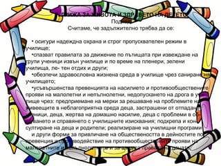 Г. ГРИЖА ЗА ЖИВОТА И ЗДРАВЕТО НА ДЕТЕТО Подход Считаме, че задължително трябва да се: осигури надеждна охрана и строг пропусквателен режим в училище; спазват правилата за движение по пътищата при извеждане на групи ученици извън училище и по време на пленери, зелени училища, ле- тен отдих и други; обезпечи здравословна жизнена среда в училище чрез саниране на училището; усъвършенства превенцията на насилието и противообществените прояви на малолетни и непълнолетни, недопускането на дрога в учи- лище чрез: предприемане на мерки за решаване на проблемите на живеещите в неблагоприятна среда деца, застрашени от отпадане ученици, деца, жертва на домашно насилие, деца с проблеми в об- щуването и справянето с училищните изисквания; подкрепа и кон- султиране на деца и родители; реализиране на училищни програми  и други форми за привличане на обществеността в дейностите по превенция и противодействие на противообществените прояви на малолетните и непълнолетните и за защита правата на децата; 