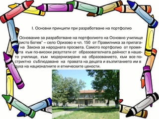 I. Основни принципи при разработване на портфолио Основание за разработване на портфолиото на Основно училище  “ Христо Ботев” – село Оризово е чл. 150  от Правилника за прилага- не на  Закона за народната просвета. Самото портфолио  от промя- ната  към по-високи резултати от  образователната дейност в наше- то  училище,  към  модернизиране  на  образованието,  към  все по-стриктно  съблюдаване  на  правата на децата и възпитанието им в духа на националните и етническите цености. 