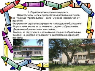 II. Стратегически цели и приоритети Стратегически цели и приоритети за развитие на Основ- но  училище “Христо Ботев” – село  Оризово  произтичат  от приетите: Национални стратегии за развитие на средното образование; Нормативни актове за развитие на средното образование; Държавни образователни изисквания; Модели за структурата и развитие на средното образование; Модели на контролната дейност в системата на народната просвета. 