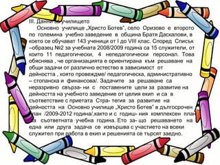III. Данни за училището Основно  училище „Христо Ботев”, село  Оризово  е  второто по  големина  учебно заведение  в  община Братя Даскалови, в което се обучават 143 ученици от I до VIII клас. Според  Списък –образец №2 за учебната 2008/2009 година са 15 служители, от които  11  педагогически,  4  непедагогически  персонал.  Това обяснява , че организацията е ориентирана  към  решаване  на общи задачи от различно естество в зависимост  от  дейността , която провеждме/ педагогическа, административно – стопанска и  финансова/. Задачите  за  решаване  са  неразривно  свърза- ни  с  поставените  цели за  развитие на дейността на учебното заведение от целия екип  и са  в съответствие с приетата  Стра- тегия  за  развитие  на  дейността  на  Основно училище „Христо Ботев” в дългосрочен  план  /2009-2012 година/,както и с  годиш- ния  комплексен  план  за  съответната  учебна  година. Ето  за- що  решаването  на  една  или  друга  задача  се  извършва с участието на всеки служител при работа в екип и решенията се търсят заедно.  