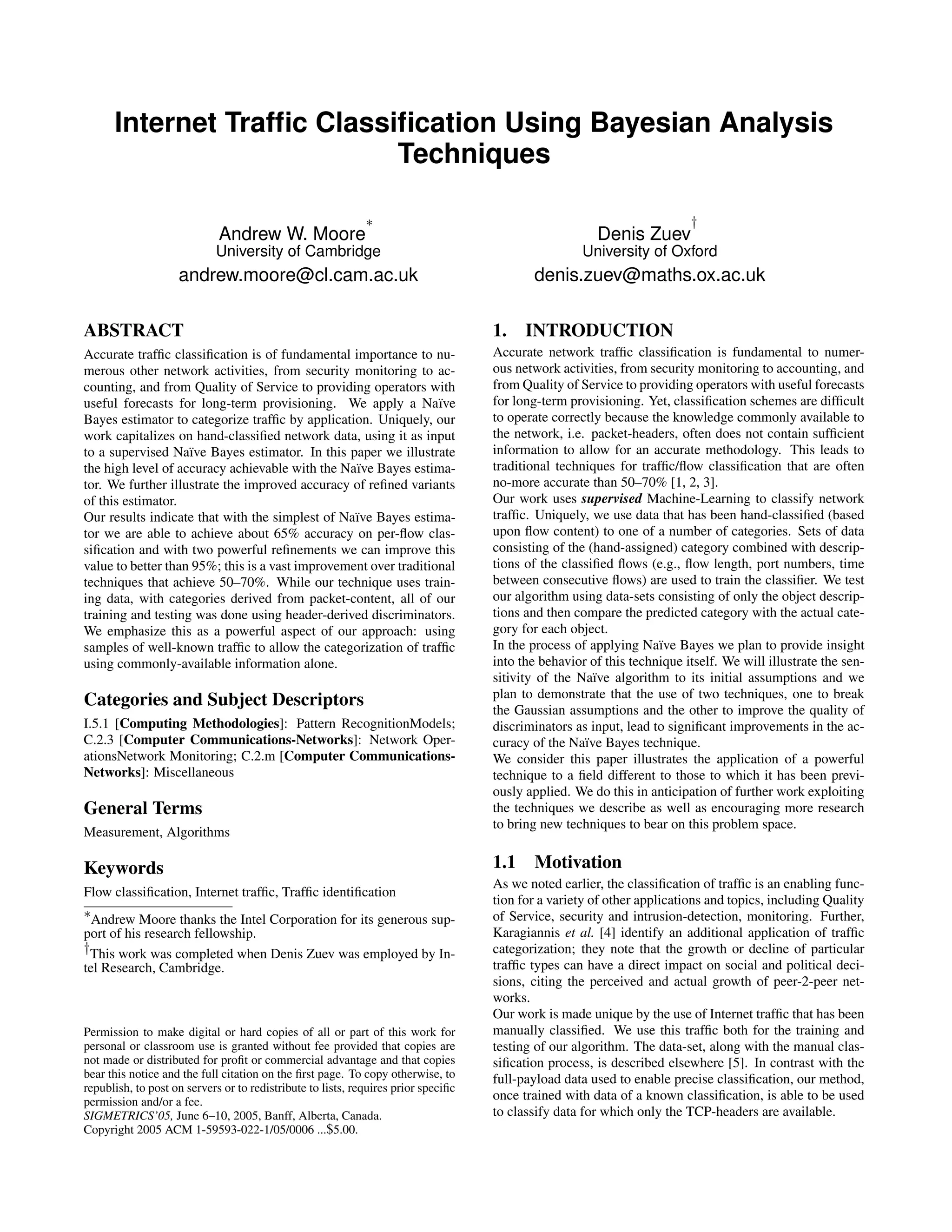 Internet Trafﬁc Classiﬁcation Using Bayesian Analysis Techniques Andrew W. Moore ∗ University of Cambridge andrew.moore@cl.cam.ac.uk Denis Zuev † University of Oxford denis.zuev@maths.ox.ac.uk ABSTRACT Accurate trafﬁc classiﬁcation is of fundamental importance to nu- merous other network activities, from security monitoring to ac- counting, and from Quality of Service to providing operators with useful forecasts for long-term provisioning. We apply a Na¨ıve Bayes estimator to categorize trafﬁc by application. Uniquely, our work capitalizes on hand-classiﬁed network data, using it as input to a supervised Na¨ıve Bayes estimator. In this paper we illustrate the high level of accuracy achievable with the Na¨ıve Bayes estima- tor. We further illustrate the improved accuracy of reﬁned variants of this estimator. Our results indicate that with the simplest of Na¨ıve Bayes estima- tor we are able to achieve about 65% accuracy on per-ﬂow clas- siﬁcation and with two powerful reﬁnements we can improve this value to better than 95%; this is a vast improvement over traditional techniques that achieve 50–70%. While our technique uses train- ing data, with categories derived from packet-content, all of our training and testing was done using header-derived discriminators. We emphasize this as a powerful aspect of our approach: using samples of well-known trafﬁc to allow the categorization of trafﬁc using commonly-available information alone. Categories and Subject Descriptors I.5.1 [Computing Methodologies]: Pattern RecognitionModels; C.2.3 [Computer Communications-Networks]: Network Oper- ationsNetwork Monitoring; C.2.m [Computer Communications- Networks]: Miscellaneous General Terms Measurement, Algorithms Keywords Flow classiﬁcation, Internet trafﬁc, Trafﬁc identiﬁcation ∗Andrew Moore thanks the Intel Corporation for its generous sup- port of his research fellowship. †This work was completed when Denis Zuev was employed by In- tel Research, Cambridge. Permission to make digital or hard copies of all or part of this work for personal or classroom use is granted without fee provided that copies are not made or distributed for proﬁt or commercial advantage and that copies bear this notice and the full citation on the ﬁrst page. To copy otherwise, to republish, to post on servers or to redistribute to lists, requires prior speciﬁc permission and/or a fee. SIGMETRICS’05, June 6–10, 2005, Banff, Alberta, Canada. Copyright 2005 ACM 1-59593-022-1/05/0006 ...$5.00. 1. INTRODUCTION Accurate network trafﬁc classiﬁcation is fundamental to numer- ous network activities, from security monitoring to accounting, and from Quality of Service to providing operators with useful forecasts for long-term provisioning. Yet, classiﬁcation schemes are difﬁcult to operate correctly because the knowledge commonly available to the network, i.e. packet-headers, often does not contain sufﬁcient information to allow for an accurate methodology. This leads to traditional techniques for trafﬁc/ﬂow classiﬁcation that are often no-more accurate than 50–70% [1, 2, 3]. Our work uses supervised Machine-Learning to classify network trafﬁc. Uniquely, we use data that has been hand-classiﬁed (based upon ﬂow content) to one of a number of categories. Sets of data consisting of the (hand-assigned) category combined with descrip- tions of the classiﬁed ﬂows (e.g., ﬂow length, port numbers, time between consecutive ﬂows) are used to train the classiﬁer. We test our algorithm using data-sets consisting of only the object descrip- tions and then compare the predicted category with the actual cate- gory for each object. In the process of applying Na¨ıve Bayes we plan to provide insight into the behavior of this technique itself. We will illustrate the sen- sitivity of the Na¨ıve algorithm to its initial assumptions and we plan to demonstrate that the use of two techniques, one to break the Gaussian assumptions and the other to improve the quality of discriminators as input, lead to signiﬁcant improvements in the ac- curacy of the Na¨ıve Bayes technique. We consider this paper illustrates the application of a powerful technique to a ﬁeld different to those to which it has been previ- ously applied. We do this in anticipation of further work exploiting the techniques we describe as well as encouraging more research to bring new techniques to bear on this problem space. 1.1 Motivation As we noted earlier, the classiﬁcation of trafﬁc is an enabling func- tion for a variety of other applications and topics, including Quality of Service, security and intrusion-detection, monitoring. Further, Karagiannis et al. [4] identify an additional application of trafﬁc categorization; they note that the growth or decline of particular trafﬁc types can have a direct impact on social and political deci- sions, citing the perceived and actual growth of peer-2-peer net- works. Our work is made unique by the use of Internet trafﬁc that has been manually classiﬁed. We use this trafﬁc both for the training and testing of our algorithm. The data-set, along with the manual clas- siﬁcation process, is described elsewhere [5]. In contrast with the full-payload data used to enable precise classiﬁcation, our method, once trained with data of a known classiﬁcation, is able to be used to classify data for which only the TCP-headers are available. 