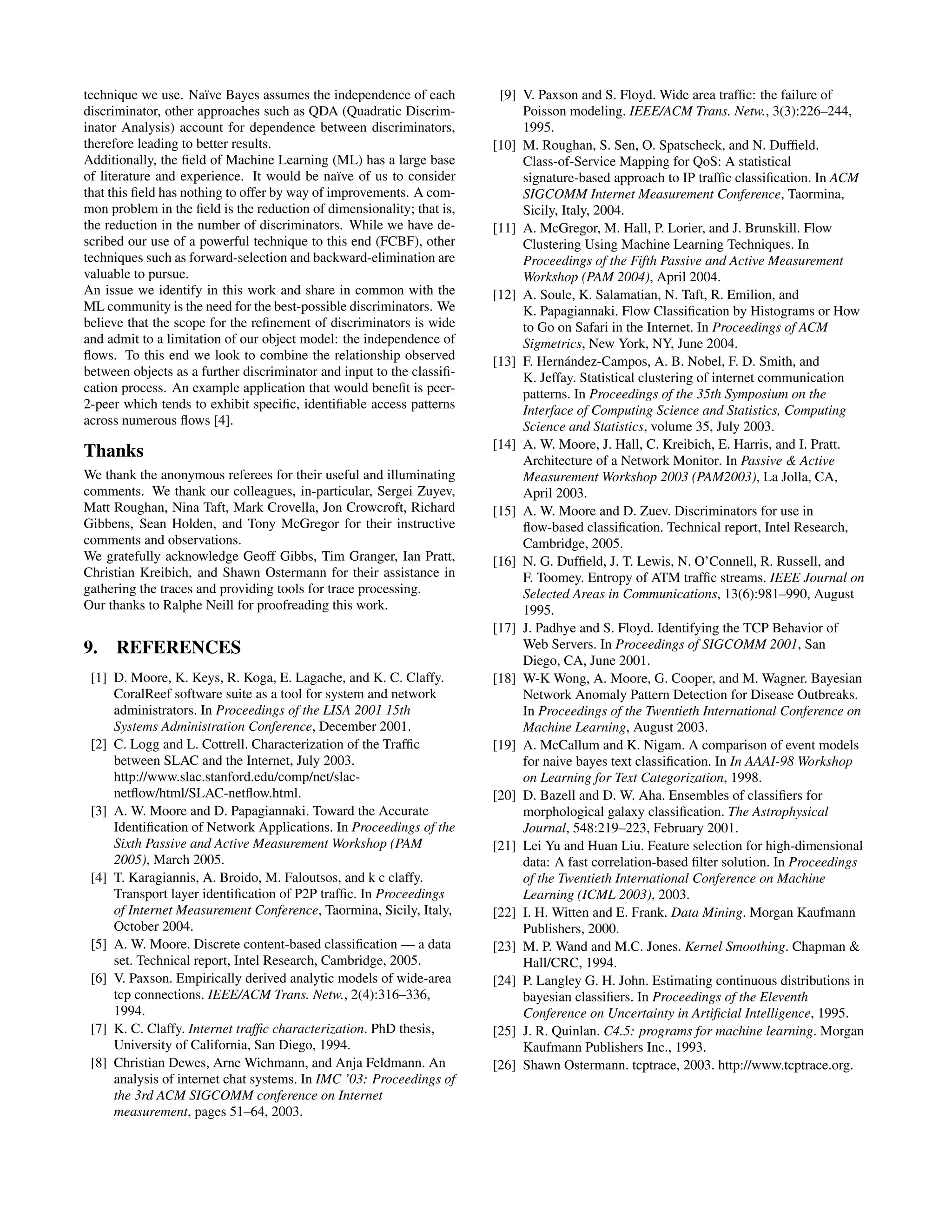 technique we use. Na¨ıve Bayes assumes the independence of each discriminator, other approaches such as QDA (Quadratic Discrim- inator Analysis) account for dependence between discriminators, therefore leading to better results. Additionally, the ﬁeld of Machine Learning (ML) has a large base of literature and experience. It would be na¨ıve of us to consider that this ﬁeld has nothing to offer by way of improvements. A com- mon problem in the ﬁeld is the reduction of dimensionality; that is, the reduction in the number of discriminators. While we have de- scribed our use of a powerful technique to this end (FCBF), other techniques such as forward-selection and backward-elimination are valuable to pursue. An issue we identify in this work and share in common with the ML community is the need for the best-possible discriminators. We believe that the scope for the reﬁnement of discriminators is wide and admit to a limitation of our object model: the independence of ﬂows. To this end we look to combine the relationship observed between objects as a further discriminator and input to the classiﬁ- cation process. An example application that would beneﬁt is peer- 2-peer which tends to exhibit speciﬁc, identiﬁable access patterns across numerous ﬂows [4]. Thanks We thank the anonymous referees for their useful and illuminating comments. We thank our colleagues, in-particular, Sergei Zuyev, Matt Roughan, Nina Taft, Mark Crovella, Jon Crowcroft, Richard Gibbens, Sean Holden, and Tony McGregor for their instructive comments and observations. We gratefully acknowledge Geoff Gibbs, Tim Granger, Ian Pratt, Christian Kreibich, and Shawn Ostermann for their assistance in gathering the traces and providing tools for trace processing. Our thanks to Ralphe Neill for proofreading this work. 9. REFERENCES [1] D. Moore, K. Keys, R. Koga, E. Lagache, and K. C. Claffy. CoralReef software suite as a tool for system and network administrators. In Proceedings of the LISA 2001 15th Systems Administration Conference, December 2001. [2] C. Logg and L. Cottrell. Characterization of the Trafﬁc between SLAC and the Internet, July 2003. http://www.slac.stanford.edu/comp/net/slac- netﬂow/html/SLAC-netﬂow.html. [3] A. W. Moore and D. Papagiannaki. Toward the Accurate Identiﬁcation of Network Applications. In Proceedings of the Sixth Passive and Active Measurement Workshop (PAM 2005), March 2005. [4] T. Karagiannis, A. Broido, M. Faloutsos, and k c claffy. Transport layer identiﬁcation of P2P trafﬁc. In Proceedings of Internet Measurement Conference, Taormina, Sicily, Italy, October 2004. [5] A. W. Moore. Discrete content-based classiﬁcation — a data set. Technical report, Intel Research, Cambridge, 2005. [6] V. Paxson. Empirically derived analytic models of wide-area tcp connections. IEEE/ACM Trans. Netw., 2(4):316–336, 1994. [7] K. C. Claffy. Internet trafﬁc characterization. PhD thesis, University of California, San Diego, 1994. [8] Christian Dewes, Arne Wichmann, and Anja Feldmann. An analysis of internet chat systems. In IMC ’03: Proceedings of the 3rd ACM SIGCOMM conference on Internet measurement, pages 51–64, 2003. [9] V. Paxson and S. Floyd. Wide area trafﬁc: the failure of Poisson modeling. IEEE/ACM Trans. Netw., 3(3):226–244, 1995. [10] M. Roughan, S. Sen, O. Spatscheck, and N. Dufﬁeld. Class-of-Service Mapping for QoS: A statistical signature-based approach to IP trafﬁc classiﬁcation. In ACM SIGCOMM Internet Measurement Conference, Taormina, Sicily, Italy, 2004. [11] A. McGregor, M. Hall, P. Lorier, and J. Brunskill. Flow Clustering Using Machine Learning Techniques. In Proceedings of the Fifth Passive and Active Measurement Workshop (PAM 2004), April 2004. [12] A. Soule, K. Salamatian, N. Taft, R. Emilion, and K. Papagiannaki. Flow Classiﬁcation by Histograms or How to Go on Safari in the Internet. In Proceedings of ACM Sigmetrics, New York, NY, June 2004. [13] F. Hern´andez-Campos, A. B. Nobel, F. D. Smith, and K. Jeffay. Statistical clustering of internet communication patterns. In Proceedings of the 35th Symposium on the Interface of Computing Science and Statistics, Computing Science and Statistics, volume 35, July 2003. [14] A. W. Moore, J. Hall, C. Kreibich, E. Harris, and I. Pratt. Architecture of a Network Monitor. In Passive & Active Measurement Workshop 2003 (PAM2003), La Jolla, CA, April 2003. [15] A. W. Moore and D. Zuev. Discriminators for use in ﬂow-based classiﬁcation. Technical report, Intel Research, Cambridge, 2005. [16] N. G. Dufﬁeld, J. T. Lewis, N. O’Connell, R. Russell, and F. Toomey. Entropy of ATM trafﬁc streams. IEEE Journal on Selected Areas in Communications, 13(6):981–990, August 1995. [17] J. Padhye and S. Floyd. Identifying the TCP Behavior of Web Servers. In Proceedings of SIGCOMM 2001, San Diego, CA, June 2001. [18] W-K Wong, A. Moore, G. Cooper, and M. Wagner. Bayesian Network Anomaly Pattern Detection for Disease Outbreaks. In Proceedings of the Twentieth International Conference on Machine Learning, August 2003. [19] A. McCallum and K. Nigam. A comparison of event models for naive bayes text classiﬁcation. In In AAAI-98 Workshop on Learning for Text Categorization, 1998. [20] D. Bazell and D. W. Aha. Ensembles of classiﬁers for morphological galaxy classiﬁcation. The Astrophysical Journal, 548:219–223, February 2001. [21] Lei Yu and Huan Liu. Feature selection for high-dimensional data: A fast correlation-based ﬁlter solution. In Proceedings of the Twentieth International Conference on Machine Learning (ICML 2003), 2003. [22] I. H. Witten and E. Frank. Data Mining. Morgan Kaufmann Publishers, 2000. [23] M. P. Wand and M.C. Jones. Kernel Smoothing. Chapman & Hall/CRC, 1994. [24] P. Langley G. H. John. Estimating continuous distributions in bayesian classiﬁers. In Proceedings of the Eleventh Conference on Uncertainty in Artiﬁcial Intelligence, 1995. [25] J. R. Quinlan. C4.5: programs for machine learning. Morgan Kaufmann Publishers Inc., 1993. [26] Shawn Ostermann. tcptrace, 2003. http://www.tcptrace.org. 