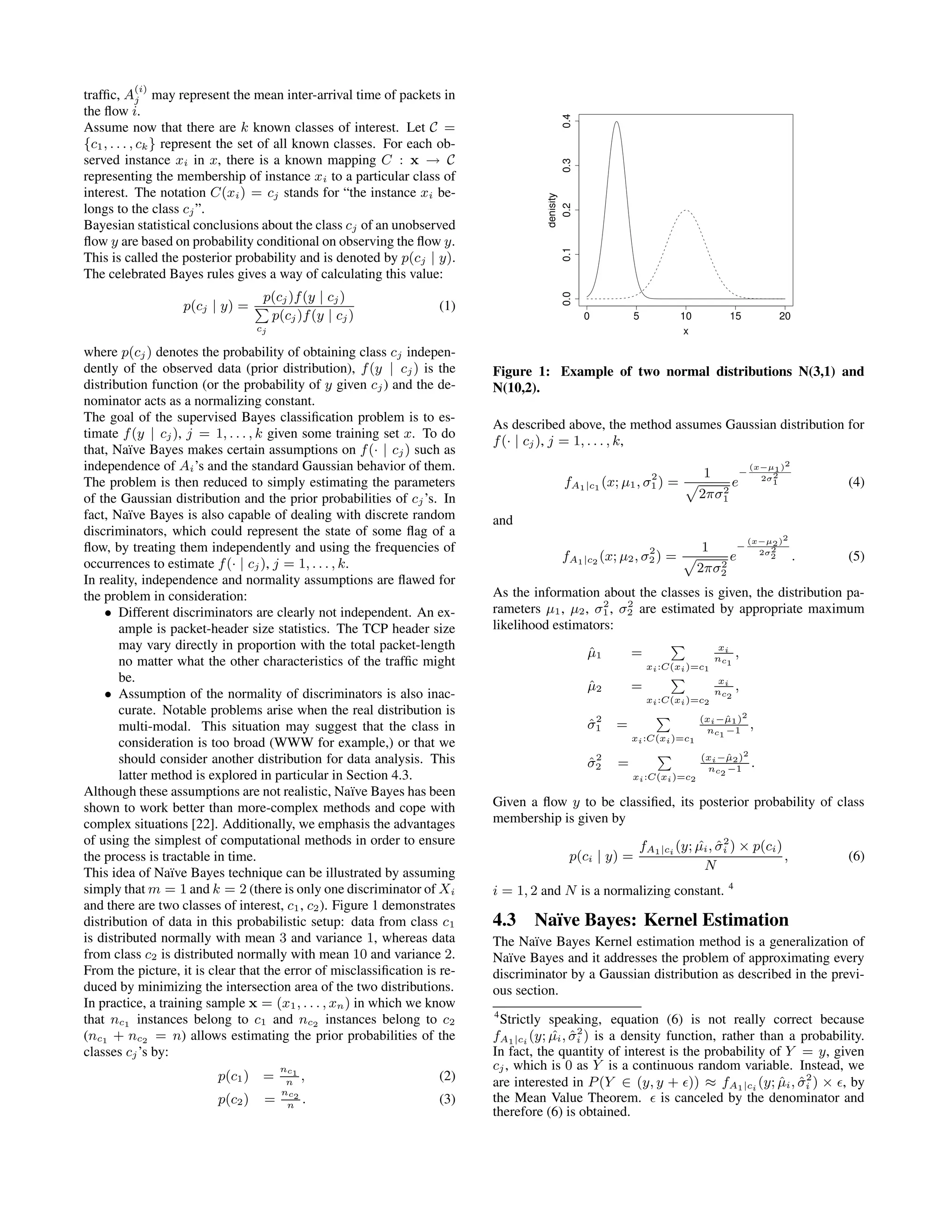 trafﬁc, A (i) j may represent the mean inter-arrival time of packets in the ﬂow i. Assume now that there are k known classes of interest. Let C = {c1, . . . , ck} represent the set of all known classes. For each ob- served instance xi in x, there is a known mapping C : x → C representing the membership of instance xi to a particular class of interest. The notation C(xi) = cj stands for “the instance xi be- longs to the class cj”. Bayesian statistical conclusions about the class cj of an unobserved ﬂow y are based on probability conditional on observing the ﬂow y. This is called the posterior probability and is denoted by p(cj | y). The celebrated Bayes rules gives a way of calculating this value: p(cj | y) = p(cj)f(y | cj) cj p(cj)f(y | cj) (1) where p(cj) denotes the probability of obtaining class cj indepen- dently of the observed data (prior distribution), f(y | cj) is the distribution function (or the probability of y given cj) and the de- nominator acts as a normalizing constant. The goal of the supervised Bayes classiﬁcation problem is to es- timate f(y | cj), j = 1, . . . , k given some training set x. To do that, Na¨ıve Bayes makes certain assumptions on f(· | cj) such as independence of Ai’s and the standard Gaussian behavior of them. The problem is then reduced to simply estimating the parameters of the Gaussian distribution and the prior probabilities of cj’s. In fact, Na¨ıve Bayes is also capable of dealing with discrete random discriminators, which could represent the state of some ﬂag of a ﬂow, by treating them independently and using the frequencies of occurrences to estimate f(· | cj), j = 1, . . . , k. In reality, independence and normality assumptions are ﬂawed for the problem in consideration: • Different discriminators are clearly not independent. An ex- ample is packet-header size statistics. The TCP header size may vary directly in proportion with the total packet-length no matter what the other characteristics of the trafﬁc might be. • Assumption of the normality of discriminators is also inac- curate. Notable problems arise when the real distribution is multi-modal. This situation may suggest that the class in consideration is too broad (WWW for example,) or that we should consider another distribution for data analysis. This latter method is explored in particular in Section 4.3. Although these assumptions are not realistic, Na¨ıve Bayes has been shown to work better than more-complex methods and cope with complex situations [22]. Additionally, we emphasis the advantages of using the simplest of computational methods in order to ensure the process is tractable in time. This idea of Na¨ıve Bayes technique can be illustrated by assuming simply that m = 1 and k = 2 (there is only one discriminator of Xi and there are two classes of interest, c1, c2). Figure 1 demonstrates distribution of data in this probabilistic setup: data from class c1 is distributed normally with mean 3 and variance 1, whereas data from class c2 is distributed normally with mean 10 and variance 2. From the picture, it is clear that the error of misclassiﬁcation is re- duced by minimizing the intersection area of the two distributions. In practice, a training sample x = (x1, . . . , xn) in which we know that nc1 instances belong to c1 and nc2 instances belong to c2 (nc1 + nc2 = n) allows estimating the prior probabilities of the classes cj’s by: p(c1) = nc1 n , (2) p(c2) = nc2 n . (3) 0 5 10 15 20 0.00.10.20.30.4 x denisity Figure 1: Example of two normal distributions N(3,1) and N(10,2). As described above, the method assumes Gaussian distribution for f(· | cj), j = 1, . . . , k, fA1|c1 (x; µ1, σ2 1) = 1 2πσ2 1 e − (x−µ1)2 2σ2 1 (4) and fA1|c2 (x; µ2, σ2 2) = 1 2πσ2 2 e − (x−µ2)2 2σ2 2 . (5) As the information about the classes is given, the distribution pa- rameters µ1, µ2, σ2 1, σ2 2 are estimated by appropriate maximum likelihood estimators: ˆµ1 = xi:C(xi)=c1 xi nc1 , ˆµ2 = xi:C(xi)=c2 xi nc2 , ˆσ2 1 = xi:C(xi)=c1 (xi−ˆµ1)2 nc1 −1 , ˆσ2 2 = xi:C(xi)=c2 (xi−ˆµ2)2 nc2 −1 . Given a ﬂow y to be classiﬁed, its posterior probability of class membership is given by p(ci | y) = fA1|ci (y; ˆµi, ˆσ2 i ) × p(ci) N , (6) i = 1, 2 and N is a normalizing constant. 4 4.3 Na¨ıve Bayes: Kernel Estimation The Na¨ıve Bayes Kernel estimation method is a generalization of Na¨ıve Bayes and it addresses the problem of approximating every discriminator by a Gaussian distribution as described in the previ- ous section. 4 Strictly speaking, equation (6) is not really correct because fA1|ci (y; ˆµi, ˆσ2 i ) is a density function, rather than a probability. In fact, the quantity of interest is the probability of Y = y, given cj, which is 0 as Y is a continuous random variable. Instead, we are interested in P(Y ∈ (y, y + )) ≈ fA1|ci (y; ˆµi, ˆσ2 i ) × , by the Mean Value Theorem. is canceled by the denominator and therefore (6) is obtained. 