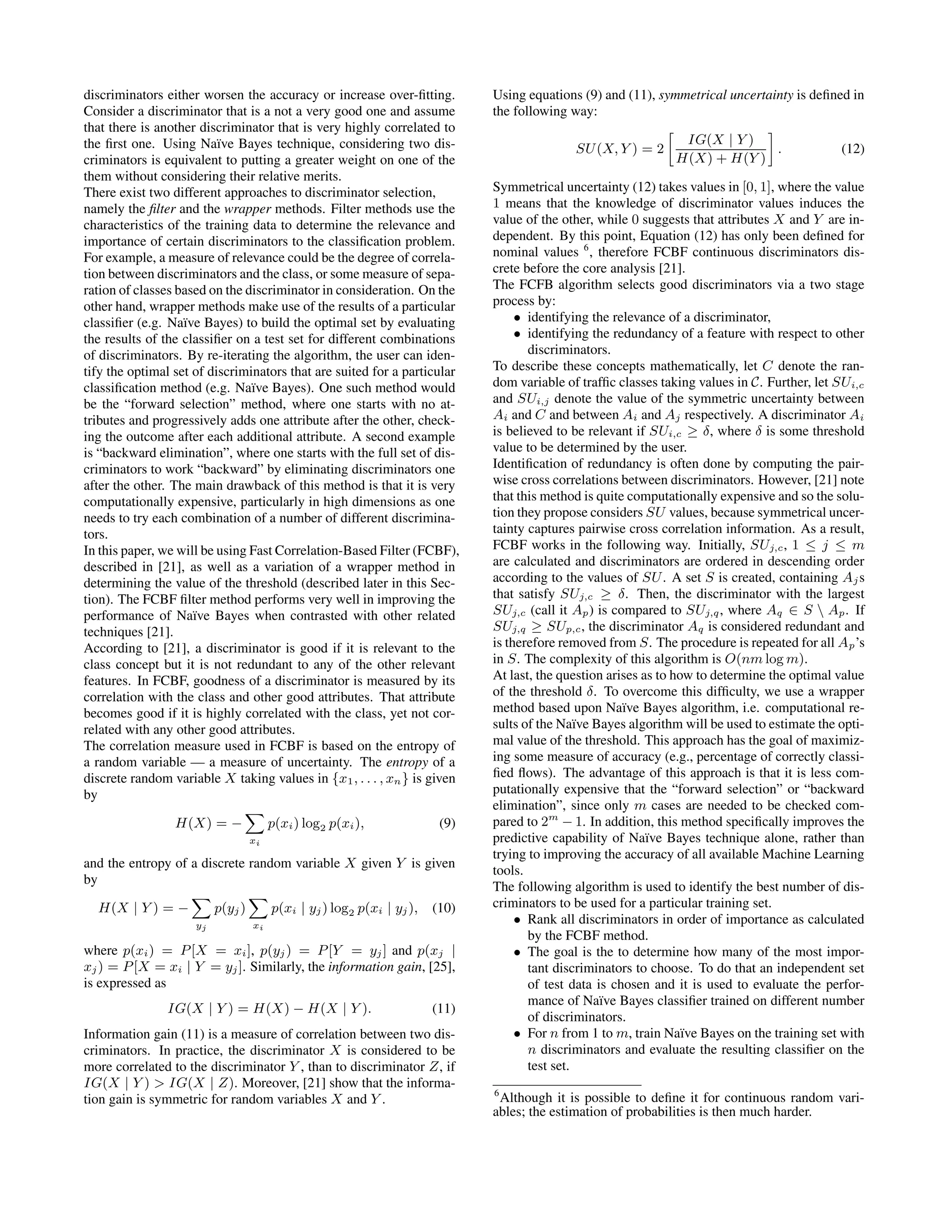 discriminators either worsen the accuracy or increase over-ﬁtting. Consider a discriminator that is a not a very good one and assume that there is another discriminator that is very highly correlated to the ﬁrst one. Using Na¨ıve Bayes technique, considering two dis- criminators is equivalent to putting a greater weight on one of the them without considering their relative merits. There exist two different approaches to discriminator selection, namely the ﬁlter and the wrapper methods. Filter methods use the characteristics of the training data to determine the relevance and importance of certain discriminators to the classiﬁcation problem. For example, a measure of relevance could be the degree of correla- tion between discriminators and the class, or some measure of sepa- ration of classes based on the discriminator in consideration. On the other hand, wrapper methods make use of the results of a particular classiﬁer (e.g. Na¨ıve Bayes) to build the optimal set by evaluating the results of the classiﬁer on a test set for different combinations of discriminators. By re-iterating the algorithm, the user can iden- tify the optimal set of discriminators that are suited for a particular classiﬁcation method (e.g. Na¨ıve Bayes). One such method would be the “forward selection” method, where one starts with no at- tributes and progressively adds one attribute after the other, check- ing the outcome after each additional attribute. A second example is “backward elimination”, where one starts with the full set of dis- criminators to work “backward” by eliminating discriminators one after the other. The main drawback of this method is that it is very computationally expensive, particularly in high dimensions as one needs to try each combination of a number of different discrimina- tors. In this paper, we will be using Fast Correlation-Based Filter (FCBF), described in [21], as well as a variation of a wrapper method in determining the value of the threshold (described later in this Sec- tion). The FCBF ﬁlter method performs very well in improving the performance of Na¨ıve Bayes when contrasted with other related techniques [21]. According to [21], a discriminator is good if it is relevant to the class concept but it is not redundant to any of the other relevant features. In FCBF, goodness of a discriminator is measured by its correlation with the class and other good attributes. That attribute becomes good if it is highly correlated with the class, yet not cor- related with any other good attributes. The correlation measure used in FCBF is based on the entropy of a random variable — a measure of uncertainty. The entropy of a discrete random variable X taking values in {x1, . . . , xn} is given by H(X) = − xi p(xi) log2 p(xi), (9) and the entropy of a discrete random variable X given Y is given by H(X | Y ) = − yj p(yj) xi p(xi | yj) log2 p(xi | yj), (10) where p(xi) = P[X = xi], p(yj) = P[Y = yj] and p(xj | xj) = P[X = xi | Y = yj]. Similarly, the information gain, [25], is expressed as IG(X | Y ) = H(X) − H(X | Y ). (11) Information gain (11) is a measure of correlation between two dis- criminators. In practice, the discriminator X is considered to be more correlated to the discriminator Y , than to discriminator Z, if IG(X | Y ) > IG(X | Z). Moreover, [21] show that the informa- tion gain is symmetric for random variables X and Y . Using equations (9) and (11), symmetrical uncertainty is deﬁned in the following way: SU(X, Y ) = 2 IG(X | Y ) H(X) + H(Y ) . (12) Symmetrical uncertainty (12) takes values in [0, 1], where the value 1 means that the knowledge of discriminator values induces the value of the other, while 0 suggests that attributes X and Y are in- dependent. By this point, Equation (12) has only been deﬁned for nominal values 6 , therefore FCBF continuous discriminators dis- crete before the core analysis [21]. The FCFB algorithm selects good discriminators via a two stage process by: • identifying the relevance of a discriminator, • identifying the redundancy of a feature with respect to other discriminators. To describe these concepts mathematically, let C denote the ran- dom variable of trafﬁc classes taking values in C. Further, let SUi,c and SUi,j denote the value of the symmetric uncertainty between Ai and C and between Ai and Aj respectively. A discriminator Ai is believed to be relevant if SUi,c ≥ δ, where δ is some threshold value to be determined by the user. Identiﬁcation of redundancy is often done by computing the pair- wise cross correlations between discriminators. However, [21] note that this method is quite computationally expensive and so the solu- tion they propose considers SU values, because symmetrical uncer- tainty captures pairwise cross correlation information. As a result, FCBF works in the following way. Initially, SUj,c, 1 ≤ j ≤ m are calculated and discriminators are ordered in descending order according to the values of SU. A set S is created, containing Ajs that satisfy SUj,c ≥ δ. Then, the discriminator with the largest SUj,c (call it Ap) is compared to SUj,q, where Aq ∈ S Ap. If SUj,q ≥ SUp,c, the discriminator Aq is considered redundant and is therefore removed from S. The procedure is repeated for all Ap’s in S. The complexity of this algorithm is O(nm log m). At last, the question arises as to how to determine the optimal value of the threshold δ. To overcome this difﬁculty, we use a wrapper method based upon Na¨ıve Bayes algorithm, i.e. computational re- sults of the Na¨ıve Bayes algorithm will be used to estimate the opti- mal value of the threshold. This approach has the goal of maximiz- ing some measure of accuracy (e.g., percentage of correctly classi- ﬁed ﬂows). The advantage of this approach is that it is less com- putationally expensive that the “forward selection” or “backward elimination”, since only m cases are needed to be checked com- pared to 2m − 1. In addition, this method speciﬁcally improves the predictive capability of Na¨ıve Bayes technique alone, rather than trying to improving the accuracy of all available Machine Learning tools. The following algorithm is used to identify the best number of dis- criminators to be used for a particular training set. • Rank all discriminators in order of importance as calculated by the FCBF method. • The goal is the to determine how many of the most impor- tant discriminators to choose. To do that an independent set of test data is chosen and it is used to evaluate the perfor- mance of Na¨ıve Bayes classiﬁer trained on different number of discriminators. • For n from 1 to m, train Na¨ıve Bayes on the training set with n discriminators and evaluate the resulting classiﬁer on the test set. 6 Although it is possible to deﬁne it for continuous random vari- ables; the estimation of probabilities is then much harder. 