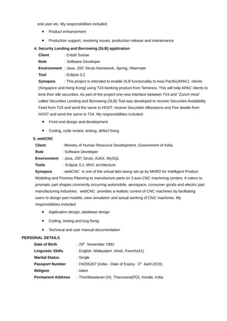 end user etc. My responsibilities included:
• Product enhancement
• Production support, resolving issues, production release and maintenance
4. Security Lending and Borrowing (SLB) application
Client : Credit Suisse
Role : Software Developer
Environment : Java, JSP, Struts framework, Spring, Hibernate
Tool : Eclipse 3.2
Synopsis : This project is intended to enable SLB functionality to Asia Pacific(APAC) clients
(Singapore and Hong Kong) using T24 banking product from Temenos. This will help APAC clients to
lend their idle securities. As part of the project one new interface between T24 and “Zurich Host”
called Securities Lending and Borrowing (SLB) Tool was developed to receive Securities Availability
Feed from T24 and send the same to HOST, receive Securities Allocations and Fee details from
HOST and send the same to T24. My responsibilities included:
• Front end design and development
• Coding, code review, testing, defect fixing
5. webCNC
Client : Ministry of Human Resource Development, Government of India
Role : Software Developer
Environment : Java, JSP, Struts, AJAX, MySQL
Tools : Eclipse 3.2, MVC architecture
Synopsis : webCNC is one of the virtual labs being set up by MHRD for Intelligent Product
Modeling and Process Planning to manufacture parts on 3 axis CNC machining centers. It caters to
prismatic part shapes commonly occurring automobile, aerospace, consumer goods and electric part
manufacturing industries. webCNC provides a realistic control of CNC machines by facilitating
users to design part models, view simulation and actual working of CNC machines. My
responsibilities included:
• Application design, database design
• Coding, testing and bug fixing
• Technical and user manual documentation
PERSONAL DETAILS
Date of Birth : 29th
November 1982
Linguistic Skills : English, Malayalam ,Hindi, French(A1)
Marital Status : Single
Passport Number : H4205267 (India - Date of Expiry- 5th
April 2019)
Religion : Islam
Permanent Address : Thonikkadavan (H), Tharuvana(PO), Kerala, India.
 