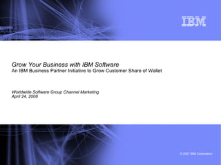 Grow Your Business with IBM Software An IBM Business Partner Initiative to Grow Customer Share of Wallet   Worldwide Software Group Channel Marketing April 24, 2008 
