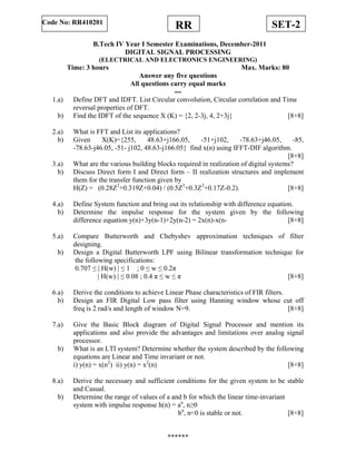 SET-2RRCode No: RR410201
B.Tech IV Year I Semester Examinations, December-2011
DIGITAL SIGNAL PROCESSING
(ELECTRICAL AND ELECTRONICS ENGINEERING)
Time: 3 hours Max. Marks: 80
Answer any five questions
All questions carry equal marks
---
1.a) Define DFT and IDFT. List Circular convolution, Circular correlation and Time
reversal properties of DFT.
b) Find the IDFT of the sequence X (K) = {2, 2-3j, 4, 2+3j} [8+8]
2.a) What is FFT and List its applications?
b) Given X(K)={255, 48.63+j166.05, -51+j102, -78.63+j46.05, -85,
-78.63-j46.05, -51- j102, 48.63-j166.05} find x(n) using IFFT-DIF algorithm.
[8+8]
3.a) What are the various building blocks required in realization of digital systems?
b) Discuss Direct form I and Direct form – II realization structures and implement
them for the transfer function given by
H(Z) = (0.28Z2
+0.319Z+0.04) / (0.5Z3
+0.3Z2
+0.17Z-0.2). [8+8]
4.a) Define System function and bring out its relationship with difference equation.
b) Determine the impulse response for the system given by the following
difference equation y(n)+3y(n-1)+2y(n-2) = 2x(n)-x(n- [8+8]
5.a) Compare Butterworth and Chebyshev approximation techniques of filter
designing.
b) Design a Digital Butterworth LPF using Bilinear transformation technique for
the following specifications:
0.707 ≤ | H(w) | ≤ 1 ; 0 ≤ w ≤ 0.2π
| H(w) | ≤ 0.08 ; 0.4 π ≤ w ≤ π [8+8]
6.a) Derive the conditions to achieve Linear Phase characteristics of FIR filters.
b) Design an FIR Digital Low pass filter using Hanning window whose cut off
freq is 2 rad/s and length of window N=9. [8+8]
7.a) Give the Basic Block diagram of Digital Signal Processor and mention its
applications and also provide the advantages and limitations over analog signal
processor.
b) What is an LTI system? Determine whether the system described by the following
equations are Linear and Time invariant or not.
i) y(n) = x(n2
) ii) y(n) = x2
(n) [8+8]
8.a) Derive the necessary and sufficient conditions for the given system to be stable
and Casual.
b) Determine the range of values of a and b for which the linear time-invariant
system with impulse response h(n) = an
, n≥0
bn
, n<0 is stable or not. [8+8]
******
 