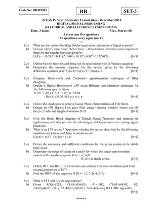 SET-3RRCode No: RR410201
B.Tech IV Year I Semester Examinations, December-2011
DIGITAL SIGNAL PROCESSING
(ELECTRICAL AND ELECTRONICS ENGINEERING)
Time: 3 hours Max. Marks: 80
Answer any five questions
All questions carry equal marks
---
1.a) What are the various building blocks required in realization of digital systems?
b) Discuss Direct form I and Direct form – II realization structures and implement
them for the transfer function given by
H(Z) = (0.28Z2
+0.319Z+0.04) / (0.5Z3
+0.3Z2
+0.17Z-0.2). [8+8]
2.a) Define System function and bring out its relationship with difference equation.
b) Determine the impulse response for the system given by the following
difference equation y(n)+3y(n-1)+2y(n-2) = 2x(n)-x(n- [8+8]
3.a) Compare Butterworth and Chebyshev approximation techniques of filter
designing.
b) Design a Digital Butterworth LPF using Bilinear transformation technique for
the following specifications:
0.707 ≤ | H(w) | ≤ 1 ; 0 ≤ w ≤ 0.2π
| H(w) | ≤ 0.08 ; 0.4 π ≤ w ≤ π [8+8]
4.a) Derive the conditions to achieve Linear Phase characteristics of FIR filters.
b) Design an FIR Digital Low pass filter using Hanning window whose cut off
freq is 2 rad/s and length of window N=9. [8+8]
5.a) Give the Basic Block diagram of Digital Signal Processor and mention its
applications and also provide the advantages and limitations over analog signal
processor.
b) What is an LTI system? Determine whether the system described by the following
equations are Linear and Time invariant or not.
i) y(n) = x(n2
) ii) y(n) = x2
(n) [8+8]
6.a) Derive the necessary and sufficient conditions for the given system to be stable
and Casual.
b) Determine the range of values of a and b for which the linear time-invariant
system with impulse response h(n) = an
, n≥0
bn
, n<0 is stable or not. [8+8]
7.a) Define DFT and IDFT. List Circular convolution, Circular correlation and Time
reversal properties of DFT.
b) Find the IDFT of the sequence X (K) = {2, 2-3j, 4, 2+3j} [8+8]
8.a) What is FFT and List its applications?
b) Given X(K)={255, 48.63+j166.05, -51+j102, -78.63+j46.05, -85,
-78.63-j46.05, -51- j102, 48.63-j166.05} find x(n) using IFFT-DIF algorithm.
[8+8]
******
 