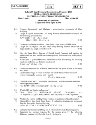 SET-4RRCode No: RR410201
B.Tech IV Year I Semester Examinations, December-2011
DIGITAL SIGNAL PROCESSING
(ELECTRICAL AND ELECTRONICS ENGINEERING)
Time: 3 hours Max. Marks: 80
Answer any five questions
All questions carry equal marks
---
1.a) Compare Butterworth and Chebyshev approximation techniques of filter
designing.
b) Design a Digital Butterworth LPF using Bilinear transformation technique for
the following specifications:
0.707 ≤ | H(w) | ≤ 1 ; 0 ≤ w ≤ 0.2π
| H(w) | ≤ 0.08 ; 0.4 π ≤ w ≤ π [8+8]
2.a) Derive the conditions to achieve Linear Phase characteristics of FIR filters.
b) Design an FIR Digital Low pass filter using Hanning window whose cut off
freq is 2 rad/s and length of window N=9. [8+8]
3.a) Give the Basic Block diagram of Digital Signal Processor and mention its
applications and also provide the advantages and limitations over analog signal
processor.
b) What is an LTI system? Determine whether the system described by the following
equations are Linear and Time invariant or not.
i) y(n) = x(n2
) ii) y(n) = x2
(n) [8+8]
4.a) Derive the necessary and sufficient conditions for the given system to be stable
and Casual.
b) Determine the range of values of a and b for which the linear time-invariant
system with impulse response h(n) = an
, n≥0
bn
, n<0 is stable or not. [8+8]
5.a) Define DFT and IDFT. List Circular convolution, Circular correlation and Time
reversal properties of DFT.
b) Find the IDFT of the sequence X (K) = {2, 2-3j, 4, 2+3j} [8+8]
6.a) What is FFT and List its applications?
b) Given X(K)={255, 48.63+j166.05, -51+j102, -78.63+j46.05, -85,
-78.63-j46.05, -51- j102, 48.63-j166.05} find x(n) using IFFT-DIF algorithm.
[8+8]
7.a) What are the various building blocks required in realization of digital systems?
b) Discuss Direct form I and Direct form – II realization structures and implement
them for the transfer function given by
H(Z) = (0.28Z2
+0.319Z+0.04) / (0.5Z3
+0.3Z2
+0.17Z-0.2). [8+8]
8.a) Define System function and bring out its relationship with difference equation.
b) Determine the impulse response for the system given by the following
difference equation y(n)+3y(n-1)+2y(n-2) = 2x(n)-x(n- [8+8]
******
 